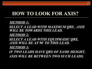 HOW TO LOOK FOR AXIS?   METHOD 1:   SELECT A LEAD WITH MAXIMUM QRS , AXIS WILL BE TOWARDS THIS LEAD. METHOD 2: SELECT A LEAD WITH EQUIPHASIC QRS, AXIS WILL BE AT 90 º  TO THIS LEAD. METHOD 3: IF TWO LEADS HAVE QRS OF SAME HEIGHT, AXIS WILL BE BETWEEN TWO SUCH LEADS. 