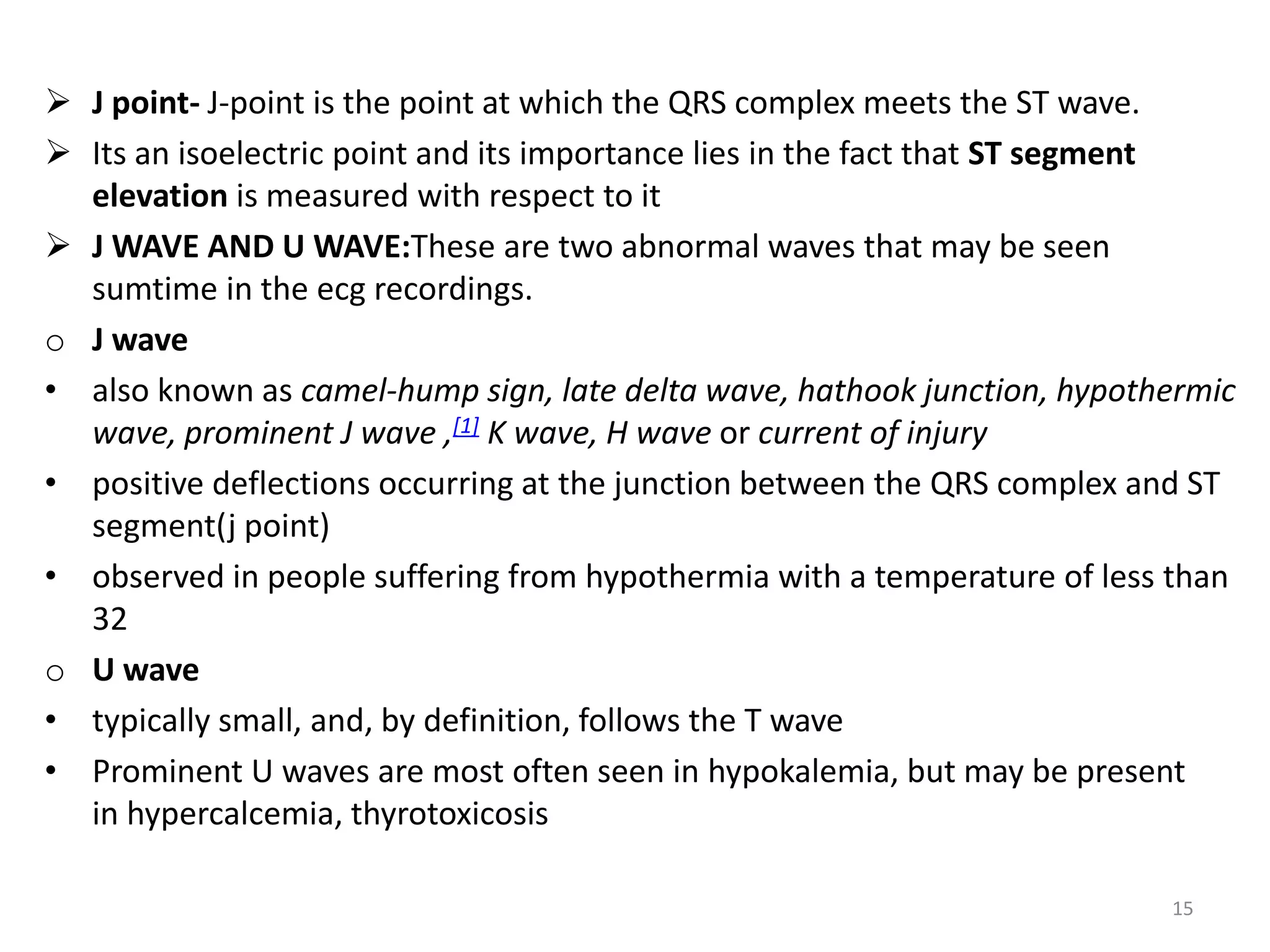  J point- J-point is the point at which the QRS complex meets the ST wave.
 Its an isoelectric point and its importance lies in the fact that ST segment
elevation is measured with respect to it
 J WAVE AND U WAVE:These are two abnormal waves that may be seen
sumtime in the ecg recordings.
o J wave
• also known as camel-hump sign, late delta wave, hathook junction, hypothermic
wave, prominent J wave ,[1] K wave, H wave or current of injury
• positive deflections occurring at the junction between the QRS complex and ST
segment(j point)
• observed in people suffering from hypothermia with a temperature of less than
32
o U wave
• typically small, and, by definition, follows the T wave
• Prominent U waves are most often seen in hypokalemia, but may be present
in hypercalcemia, thyrotoxicosis
15
 