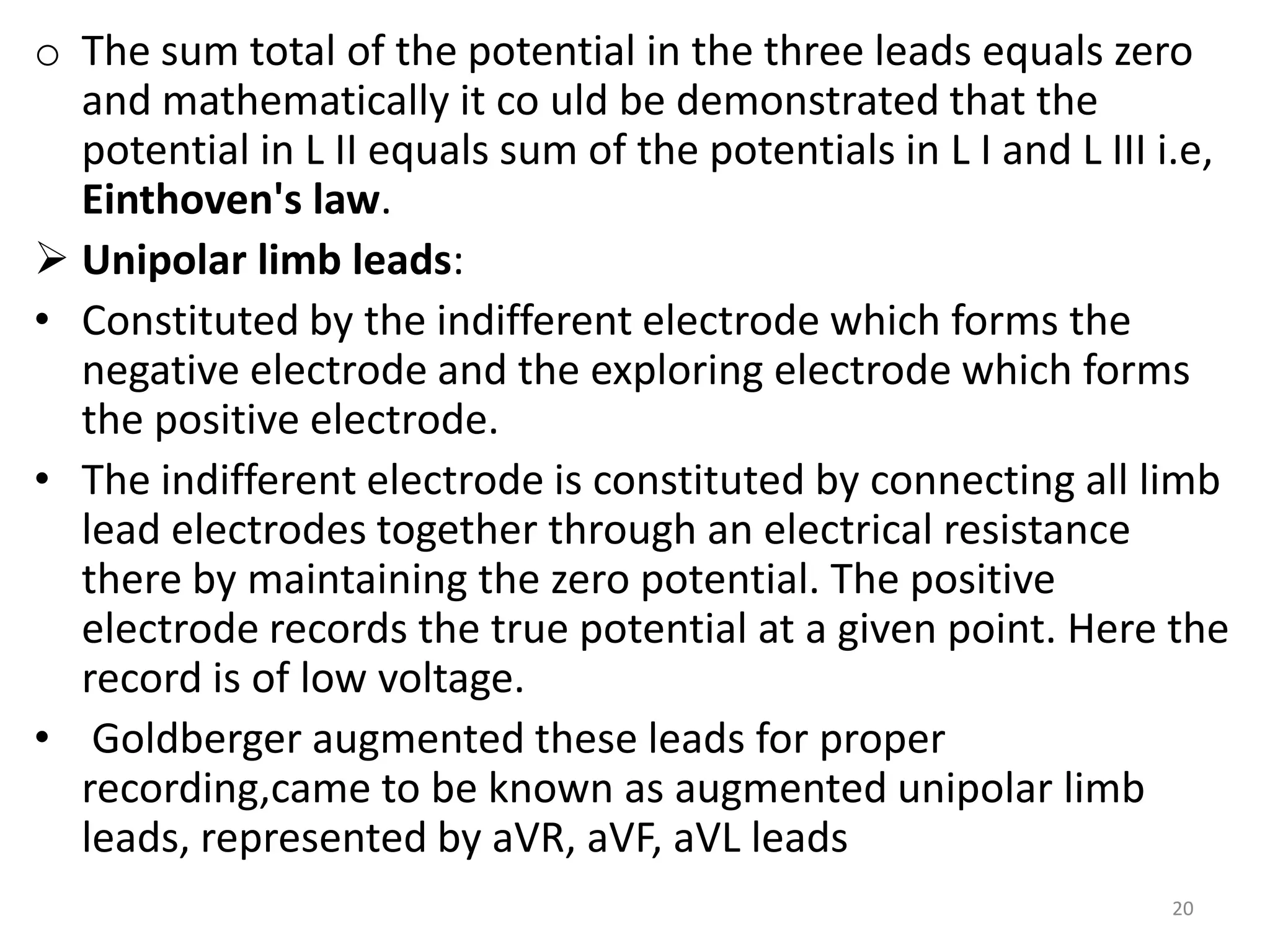 o The sum total of the potential in the three leads equals zero
and mathematically it co uld be demonstrated that the
potential in L II equals sum of the potentials in L I and L III i.e,
Einthoven's law.
 Unipolar limb leads:
• Constituted by the indifferent electrode which forms the
negative electrode and the exploring electrode which forms
the positive electrode.
• The indifferent electrode is constituted by connecting all limb
lead electrodes together through an electrical resistance
there by maintaining the zero potential. The positive
electrode records the true potential at a given point. Here the
record is of low voltage.
• Goldberger augmented these leads for proper
recording,came to be known as augmented unipolar limb
leads, represented by aVR, aVF, aVL leads
20
 