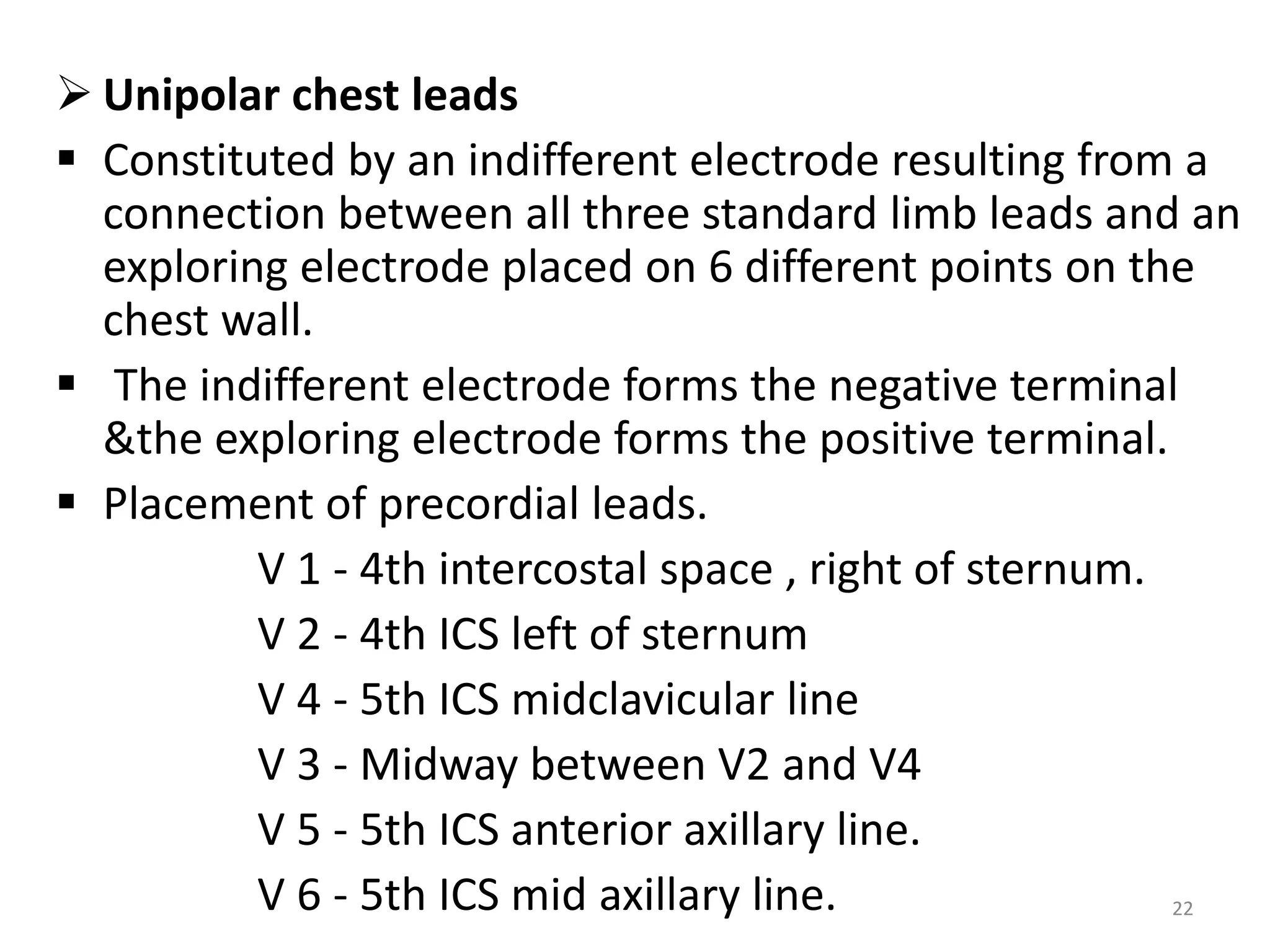  Unipolar chest leads
 Constituted by an indifferent electrode resulting from a
connection between all three standard limb leads and an
exploring electrode placed on 6 different points on the
chest wall.
 The indifferent electrode forms the negative terminal
&the exploring electrode forms the positive terminal.
 Placement of precordial leads.
V 1 - 4th intercostal space , right of sternum.
V 2 - 4th ICS left of sternum
V 4 - 5th ICS midclavicular line
V 3 - Midway between V2 and V4
V 5 - 5th ICS anterior axillary line.
V 6 - 5th ICS mid axillary line. 22
 
