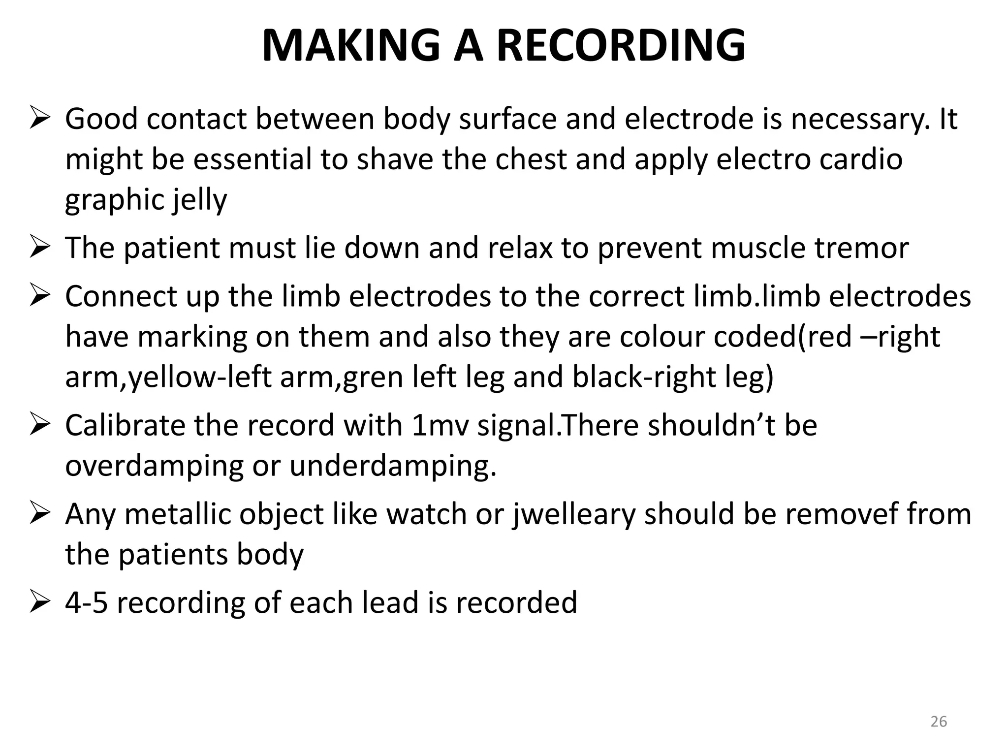 MAKING A RECORDING
 Good contact between body surface and electrode is necessary. It
might be essential to shave the chest and apply electro cardio
graphic jelly
 The patient must lie down and relax to prevent muscle tremor
 Connect up the limb electrodes to the correct limb.limb electrodes
have marking on them and also they are colour coded(red –right
arm,yellow-left arm,gren left leg and black-right leg)
 Calibrate the record with 1mv signal.There shouldn’t be
overdamping or underdamping.
 Any metallic object like watch or jwelleary should be removef from
the patients body
 4-5 recording of each lead is recorded
26
 