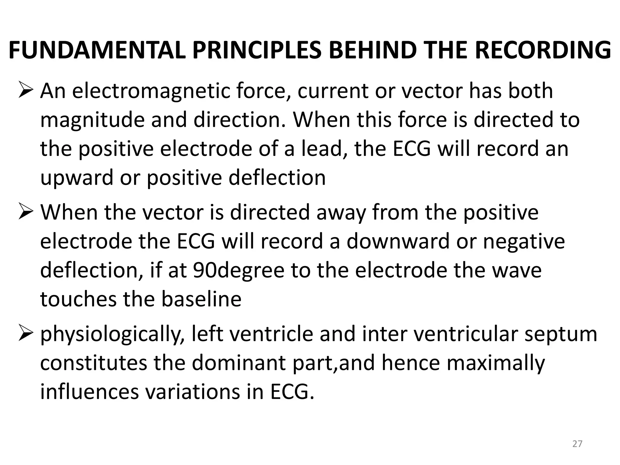 FUNDAMENTAL PRINCIPLES BEHIND THE RECORDING
 An electromagnetic force, current or vector has both
magnitude and direction. When this force is directed to
the positive electrode of a lead, the ECG will record an
upward or positive deflection
 When the vector is directed away from the positive
electrode the ECG will record a downward or negative
deflection, if at 90degree to the electrode the wave
touches the baseline
 physiologically, left ventricle and inter ventricular septum
constitutes the dominant part,and hence maximally
influences variations in ECG.
27
 