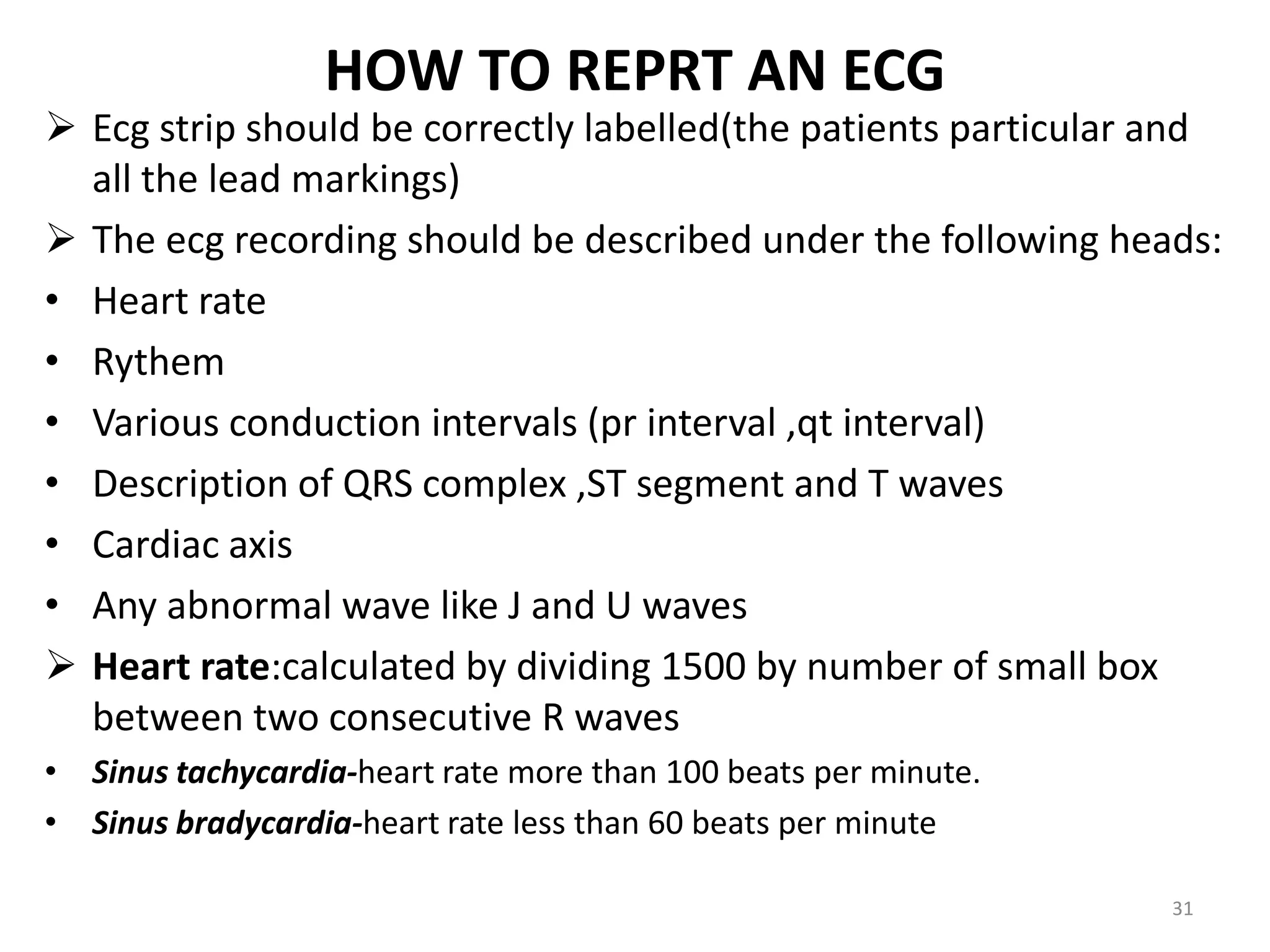 HOW TO REPRT AN ECG
 Ecg strip should be correctly labelled(the patients particular and
all the lead markings)
 The ecg recording should be described under the following heads:
• Heart rate
• Rythem
• Various conduction intervals (pr interval ,qt interval)
• Description of QRS complex ,ST segment and T waves
• Cardiac axis
• Any abnormal wave like J and U waves
 Heart rate:calculated by dividing 1500 by number of small box
between two consecutive R waves
• Sinus tachycardia-heart rate more than 100 beats per minute.
• Sinus bradycardia-heart rate less than 60 beats per minute
31
 