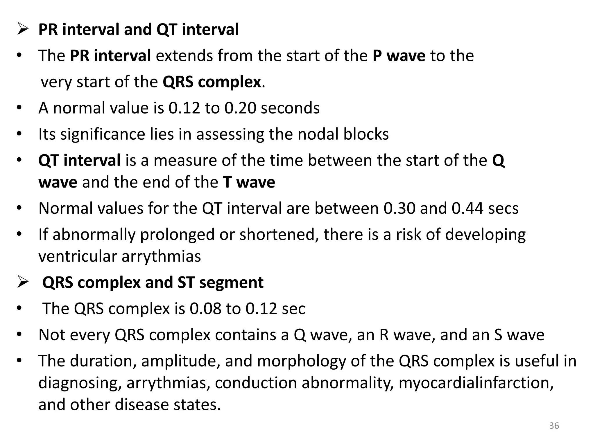  PR interval and QT interval
• The PR interval extends from the start of the P wave to the
very start of the QRS complex.
• A normal value is 0.12 to 0.20 seconds
• Its significance lies in assessing the nodal blocks
• QT interval is a measure of the time between the start of the Q
wave and the end of the T wave
• Normal values for the QT interval are between 0.30 and 0.44 secs
• If abnormally prolonged or shortened, there is a risk of developing
ventricular arrythmias
 QRS complex and ST segment
• The QRS complex is 0.08 to 0.12 sec
• Not every QRS complex contains a Q wave, an R wave, and an S wave
• The duration, amplitude, and morphology of the QRS complex is useful in
diagnosing, arrythmias, conduction abnormality, myocardialinfarction,
and other disease states.
36
 