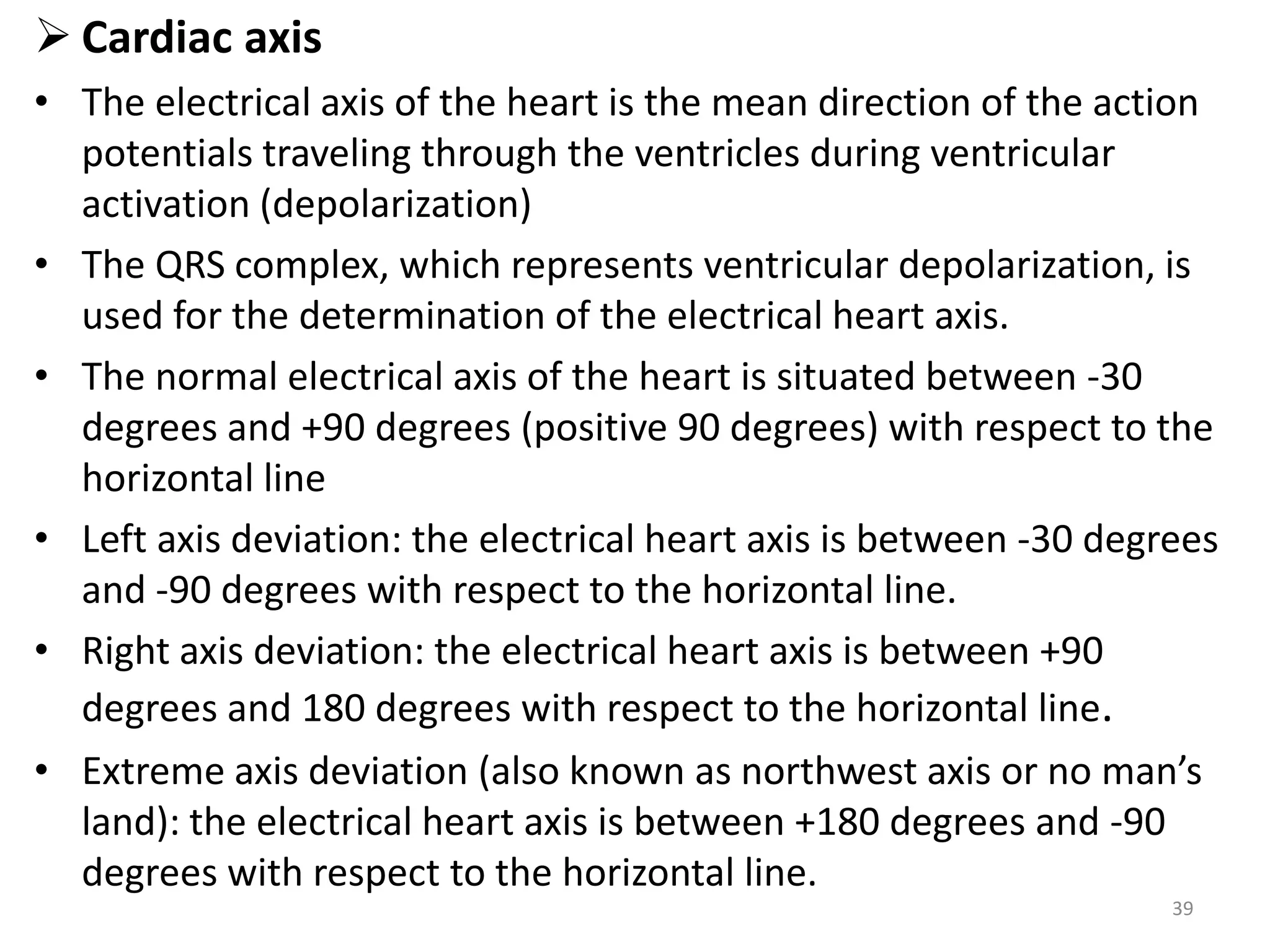  Cardiac axis
• The electrical axis of the heart is the mean direction of the action
potentials traveling through the ventricles during ventricular
activation (depolarization)
• The QRS complex, which represents ventricular depolarization, is
used for the determination of the electrical heart axis.
• The normal electrical axis of the heart is situated between -30
degrees and +90 degrees (positive 90 degrees) with respect to the
horizontal line
• Left axis deviation: the electrical heart axis is between -30 degrees
and -90 degrees with respect to the horizontal line.
• Right axis deviation: the electrical heart axis is between +90
degrees and 180 degrees with respect to the horizontal line.
• Extreme axis deviation (also known as northwest axis or no man’s
land): the electrical heart axis is between +180 degrees and -90
degrees with respect to the horizontal line.
39
 