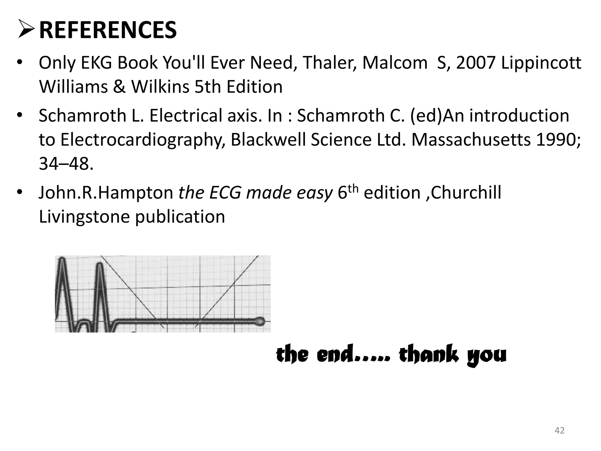 REFERENCES
• Only EKG Book You'll Ever Need, Thaler, Malcom S, 2007 Lippincott
Williams & Wilkins 5th Edition
• Schamroth L. Electrical axis. In : Schamroth C. (ed)An introduction
to Electrocardiography, Blackwell Science Ltd. Massachusetts 1990;
34–48.
• John.R.Hampton the ECG made easy 6th edition ,Churchill
Livingstone publication
the end….. thank you
42
 