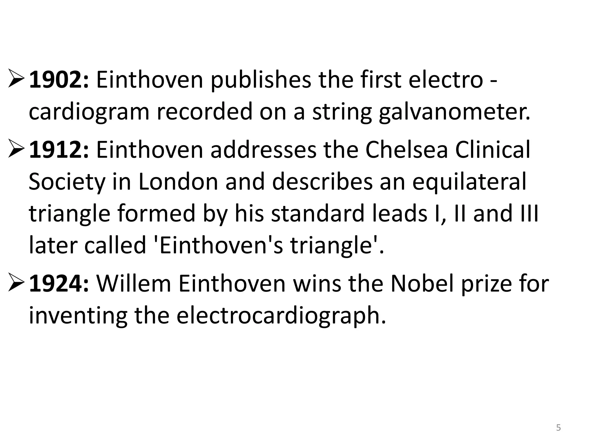 1902: Einthoven publishes the first electro -
cardiogram recorded on a string galvanometer.
1912: Einthoven addresses the Chelsea Clinical
Society in London and describes an equilateral
triangle formed by his standard leads I, II and III
later called 'Einthoven's triangle'.
1924: Willem Einthoven wins the Nobel prize for
inventing the electrocardiograph.
5
 