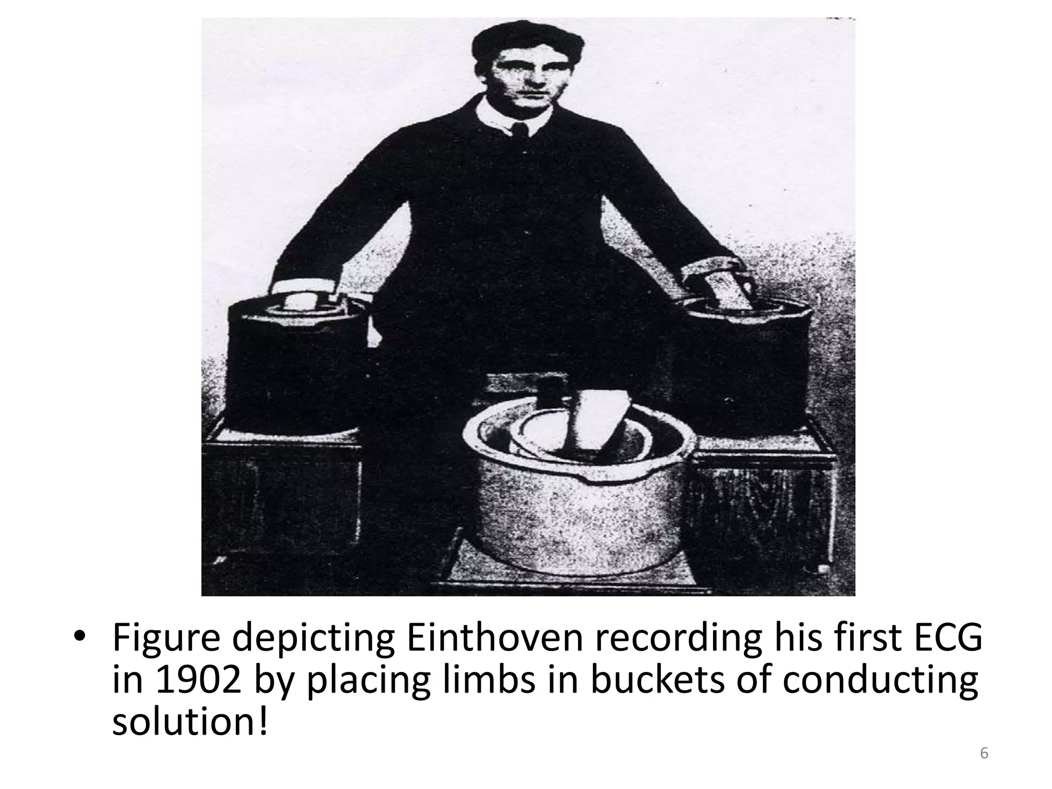 • Figure depicting Einthoven recording his first ECG
in 1902 by placing limbs in buckets of conducting
solution!
6
 