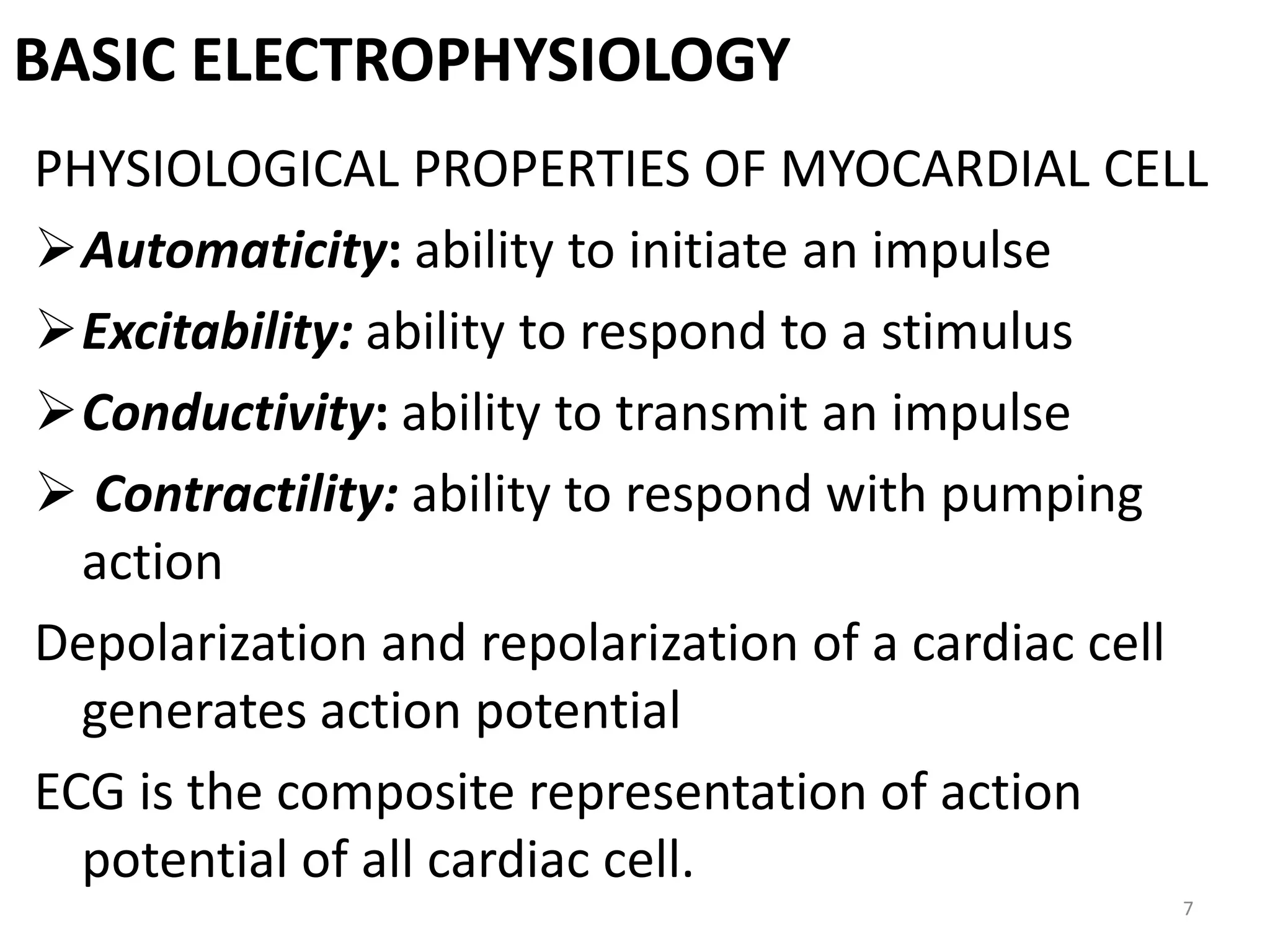 BASIC ELECTROPHYSIOLOGY
PHYSIOLOGICAL PROPERTIES OF MYOCARDIAL CELL
Automaticity: ability to initiate an impulse
Excitability: ability to respond to a stimulus
Conductivity: ability to transmit an impulse
 Contractility: ability to respond with pumping
action
Depolarization and repolarization of a cardiac cell
generates action potential
ECG is the composite representation of action
potential of all cardiac cell.
7
 