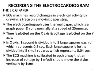 17
RECORDING THE ELECTROCARDIOGRAM
THE E.C.G PAPER
 ECG machines record changes in electrical activity by
drawing a trace on a moving paper strip.
 The electrocardiograph uses thermal paper, which is a
graph paper & runs normally at a speed of 25mm/sec
 Time is plotted on the X axis & voltage is plotted on the Y
axis.
 In X axis, 1 second is divided into 5 large squares each of
which represents 0.2 sec. Each large square is further
divided into 5 small squares which represents 0.04 sec.
 The ECG machine is calibrated in such a way that an
increase of voltage by 1 mVolt should move the stylus
vertically by 1cms.
 