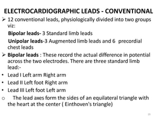 19
ELECTROCARDIOGRAPHIC LEADS - CONVENTIONAL
 12 conventional leads, physiologically divided into two groups
viz:
Bipolar leads- 3 Standard limb leads
Unipolar leads-3 Augmented limb leads and 6 precordial
chest leads
 Bipolar leads : These record the actual difference in potential
across the two electrodes. There are three standard limb
lead:-
• Lead I Left arm Right arm
• Lead II Left foot Right arm
• Lead III Left foot Left arm
o The lead axes form the sides of an equilateral triangle with
the heart at the center ( Einthoven's triangle)
 