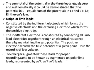 20
o The sum total of the potential in the three leads equals zero
and mathematically it co uld be demonstrated that the
potential in L II equals sum of the potentials in L I and L III i.e,
Einthoven's law.
 Unipolar limb leads:
• Constituted by the indifferent electrode which forms the
negative electrode and the exploring electrode which forms
the positive electrode.
• The indifferent electrode is constituted by connecting all limb
lead electrodes together through an electrical resistance
there by maintaining the zero potential. The positive
electrode records the true potential at a given point. Here the
record is of low voltage.
• Goldberger augmented these leads for proper
recording,came to be known as augmented unipolar limb
leads, represented by aVR, aVF, aVL leads
 