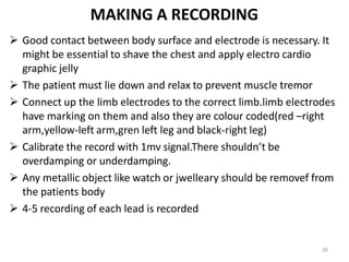 26
MAKING A RECORDING
 Good contact between body surface and electrode is necessary. It
might be essential to shave the chest and apply electro cardio
graphic jelly
 The patient must lie down and relax to prevent muscle tremor
 Connect up the limb electrodes to the correct limb.limb electrodes
have marking on them and also they are colour coded(red –right
arm,yellow-left arm,gren left leg and black-right leg)
 Calibrate the record with 1mv signal.There shouldn’t be
overdamping or underdamping.
 Any metallic object like watch or jwelleary should be removef from
the patients body
 4-5 recording of each lead is recorded
 
