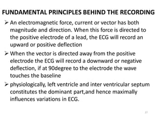 27
FUNDAMENTAL PRINCIPLES BEHIND THE RECORDING
 An electromagnetic force, current or vector has both
magnitude and direction. When this force is directed to
the positive electrode of a lead, the ECG will record an
upward or positive deflection
 When the vector is directed away from the positive
electrode the ECG will record a downward or negative
deflection, if at 90degree to the electrode the wave
touches the baseline
 physiologically, left ventricle and inter ventricular septum
constitutes the dominant part,and hence maximally
influences variations in ECG.
 