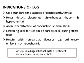 INDICATIONS OF ECG
 Gold standard for diagnosis of cardiac arrhythmias
 Helps detect electrolyte disturbances (hyper- &
hypokalemia)
 Allows for detection of conduction abnormalities
 Screening tool for ischemic heart disease during stress
tests
 Helpful with non-cardiac diseases (e.g. pulmonary
embolism or hypothermia
An ECG is a diagnostic tool, NOT a treatment
No one is ever cured by an ECG!!
3
 