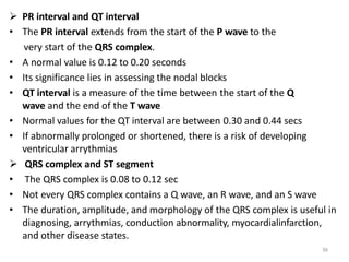 36
 PR interval and QT interval
• The PR interval extends from the start of the P wave to the
very start of the QRS complex.
• A normal value is 0.12 to 0.20 seconds
• Its significance lies in assessing the nodal blocks
• QT interval is a measure of the time between the start of the Q
wave and the end of the T wave
• Normal values for the QT interval are between 0.30 and 0.44 secs
• If abnormally prolonged or shortened, there is a risk of developing
ventricular arrythmias
 QRS complex and ST segment
• The QRS complex is 0.08 to 0.12 sec
• Not every QRS complex contains a Q wave, an R wave, and an S wave
• The duration, amplitude, and morphology of the QRS complex is useful in
diagnosing, arrythmias, conduction abnormality, myocardialinfarction,
and other disease states.
 