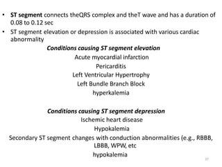 37
• ST segment connects theQRS complex and theT wave and has a duration of
0.08 to 0.12 sec
• ST segment elevation or depression is associated with various cardiac
abnormality
Conditions causing ST segment elevation
Acute myocardial infarction
Pericarditis
Left Ventricular Hypertrophy
Left Bundle Branch Block
hyperkalemia
Conditions causing ST segment depression
Ischemic heart disease
Hypokalemia
Secondary ST segment changes with conduction abnormalities (e.g., RBBB,
LBBB, WPW, etc
hypokalemia
 