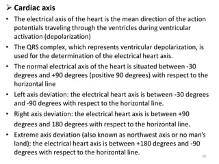 39
 Cardiac axis
• The electrical axis of the heart is the mean direction of the action
potentials traveling through the ventricles during ventricular
activation (depolarization)
• The QRS complex, which represents ventricular depolarization, is
used for the determination of the electrical heart axis.
• The normal electrical axis of the heart is situated between -30
degrees and +90 degrees (positive 90 degrees) with respect to the
horizontal line
• Left axis deviation: the electrical heart axis is between -30 degrees
and -90 degrees with respect to the horizontal line.
• Right axis deviation: the electrical heart axis is between +90
degrees and 180 degrees with respect to the horizontal line.
• Extreme axis deviation (also known as northwest axis or no man’s
land): the electrical heart axis is between +180 degrees and -90
degrees with respect to the horizontal line.
 
