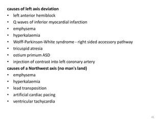 41
causes of left axis deviation
• left anterior hemiblock
• Q waves of inferior myocardial infarction
• emphysema
• hyperkalaemia
• Wolff-Parkinson-White syndrome - right sided accessory pathway
• tricuspid atresia
• ostium primum ASD
• injection of contrast into left coronary artery
causes of a Northwest axis (no man's land)
• emphysema
• hyperkalaemia
• lead transposition
• artificial cardiac pacing
• ventricular tachycardia
 