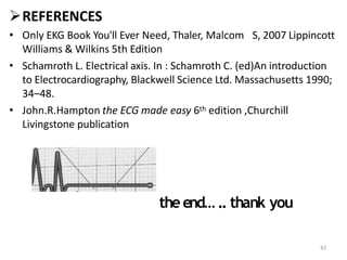REFERENCES
• Only EKG Book You'll Ever Need, Thaler, Malcom S, 2007 Lippincott
Williams & Wilkins 5th Edition
• Schamroth L. Electrical axis. In : Schamroth C. (ed)An introduction
to Electrocardiography, Blackwell Science Ltd. Massachusetts 1990;
34–48.
• John.R.Hampton the ECG made easy 6th edition ,Churchill
Livingstone publication
theend… .. thank you
42
 