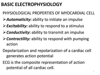7
BASIC ELECTROPHYSIOLOGY
PHYSIOLOGICAL PROPERTIES OF MYOCARDIAL CELL
Automaticity: ability to initiate an impulse
Excitability: ability to respond to a stimulus
Conductivity: ability to transmit an impulse
Contractility: ability to respond with pumping
action
Depolarization and repolarization of a cardiac cell
generates action potential
ECG is the composite representation of action
potential of all cardiac cell.
 