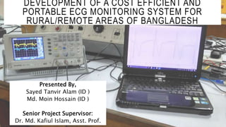 DEVELOPMENT OF A COST EFFICIENT AND
PORTABLE ECG MONITORING SYSTEM FOR
RURAL/REMOTE AREAS OF BANGLADESH
Presented By,
Sayed Tanvir Alam (ID )
Md. Moin Hossain (ID )
Senior Project Supervisor:
Dr. Md. Kafiul Islam, Asst. Prof.
 