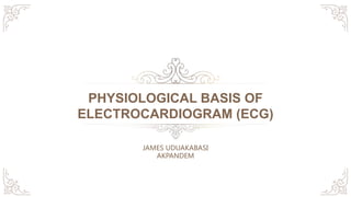 PHYSIOLOGICAL BASIS OF
ELECTROCARDIOGRAM (ECG)
JAMES UDUAKABASI
AKPANDEM
 