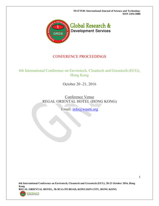 MATTER: International Journal of Science and Technology
ISSN 2454-5880
1
6th International Conference on Envirotech, Cleantech and Greentech (ECG), 20-21 October 2016, Hong
Kong
REGAL ORIENTAL HOTEL, 30-38 SA PO ROAD, KOWLOON CITY, HONG KONG
CONFERENCE PROCEEDINGS
6th International Conference on Envirotech, Cleantech and Greentech (ECG),
Hong Kong
October 20 -21, 2016
Conference Venue
REGAL ORIENTAL HOTEL (HONG KONG)
Email: info@wasrti.org
 