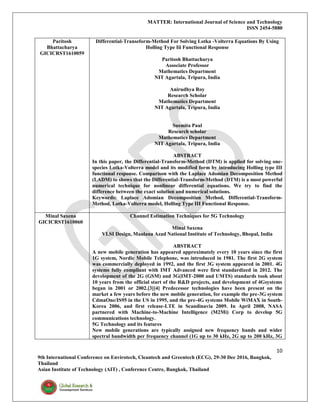 MATTER: International Journal of Science and Technology
ISSN 2454-5880
10
9th International Conference on Envirotech, Cleantech and Greentech (ECG), 29-30 Dec 2016, Bangkok,
Thailand
Asian Institute of Technology (AIT) , Conference Centre, Bangkok, Thailand
Paritosh
Bhattacharya
GICICRST1610059
Differential-Transeform-Method For Solving Lotka -Volterra Equations By Using
Holling Type Iii Functional Response
Paritosh Bhattacharya
Associate Professor
Mathematics Department
NIT Agartala, Tripura, India
Anirudhya Roy
Research Scholar
Mathematics Department
NIT Agartala, Tripura, India
Susmita Paul
Research scholar
Mathematics Department
NIT Agartala, Tripura, India
ABSTRACT
In this paper, the Differential-Transform-Method (DTM) is applied for solving one-
species Lotka-Volterra model and its modified form by introducing Holling type III
functional response. Comparison with the Laplace Adomian Decomposition Method
(LADM) to shows that the Differential-Transform-Method (DTM) is a most powerful
numerical technique for nonlinear differential equations. We try to find the
difference between the exact solution and numerical solutions.
Keywords: Laplace Adomian Decomposition Method, Differential-Transform-
Method, Lotka-Volterra model, Holling Type III Functional Response.
Minal Saxena
GICICRST1610060
Channel Estimation Techniques for 5G Technology
Minal Saxena
VLSI Design, Maulana Azad National Institute of Technology, Bhopal, India
ABSTRACT
A new mobile generation has appeared approximately every 10 years since the first
1G system, Nordic Mobile Telephone, was introduced in 1981. The first 2G system
was commercially deployed in 1992, and the first 3G system appeared in 2001. 4G
systems fully compliant with IMT Advanced were first standardized in 2012. The
development of the 2G (GSM) and 3G(IMT-2000 and UMTS) standards took about
10 years from the official start of the R&D projects, and development of 4Gsystems
began in 2001 or 2002.[3][4] Predecessor technologies have been present on the
market a few years before the new mobile generation, for example the pre-3G system
CdmaOne/IS95 in the US in 1995, and the pre-4G systems Mobile WiMAX in South-
Korea 2006, and first release-LTE in Scandinavia 2009. In April 2008, NASA
partnered with Machine-to-Machine Intelligence (M2Mi) Corp to develop 5G
communications technology.
5G Technology and its features
New mobile generations are typically assigned new frequency bands and wider
spectral bandwidth per frequency channel (1G up to 30 kHz, 2G up to 200 kHz, 3G
 