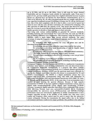 MATTER: International Journal of Science and Technology
ISSN 2454-5880
11
9th International Conference on Envirotech, Cleantech and Greentech (ECG), 29-30 Dec 2016, Bangkok,
Thailand
Asian Institute of Technology (AIT) , Conference Centre, Bangkok, Thailand
up to 20 MHz, and 4G up to 100 MHz). There is still room for larger channel
bandwidths and new frequency bands suitable for land-mobile radio. From users'
point of view, previous mobile generations have implied substantial increase in peak
bitrate (i.e. physical layer net bitrates for short-distance communication), up to 1
Gbit/s to be offered by 4G. 4G offers download speeds that are roughly equivalent to
your superfast broadband (around 30-40Mbps) at homes but 5G will go well beyond
that. One of the chief complaints with 4G is that it offers a new level of speed, but
sticks its users with the same old data restrictions. It's estimated 5G technology will
offer upwards of 1,000 times the capacity of 4G. This means that there'll be more
space for everyone to access this advanced network, which should negate the need for
mobile operators to throttle or limit your access to their networks.
That being said, various entities working on potential 5G network standards,
including Samsung and researchers at New York University, has come up with the
idea of utilizing millimeter-wave frequencies. This frequency range lies between 3 to
300MHz, which is much higher than current network standards. The main
advantage of using this frequency range is that it's scarcely used by other broadcast
technologies.
5G technology offer high resolution for crazy cell phone user and bi-
directional large bandwidth shaping.
5G technology also providing subscriber supervision tools for fast action.
5G technology is providing large broadcasting of data in Gigabit which
supporting almost 65,000 connections.
5G technology offer transporter class gateway with unparalleled consistency.
The traffic statistics by 5G technology makes it more accurate.
Through remote management offered by 5G technology a user can get better
and fast solution.
The 5G technology is providing up to 25 Mbps connectivity speed.
The uploading and downloading speed of 5G technology touching the peak.
Orthogonal Frequency Division Multiplexing
Orthogonal Frequency Division Multiplexing (OFDM) is a multicarrier transmission
technique, many carriers, each one being modulated by a low rate data stream share
the transmission bandwidth. Orthogonality is a property that allows multiple
information signals to be transmitted perfectly over a common channel and detected
without interference. However, OFDM uses the spectrum much more efficiently by
spacing the channels much closer therefore thi scheme is recommended for 5G and
HSOPA Communication. The OFDM is a digital modulation scheme that can
support high-speed video communication along with audio with elimination of
Intersymbol Interference (ISI) and Interchannel Interference (ICI) [2002, M. Luise,
M. Marselli, and R. Reggiannini, IEEE]. At the same time, it can accommodate more
number of users showing the spectral efficiency. Because of high capacity
transmission of OFDM ,It has been applied to Digital transmission system, such as
Digital audio broadcasting(DAB) system ,Digital video broadcasting TV(DVB-
T)system, Asymmetric digital subscriber line(ADSL),Ultra wideband(UWB) system,
IEEE 802.11a/g Wireless local area network(WLAN),IEEE 802.16 Worldwide
interoperability for microwave access (WiMax)systems and HIPERLAN2(High
performance local area network).Its application in mobile communication is more
complex especially because of the mobility of the mobile user, thus more exact
symbol and frequency offset control must be used to ensure that the subcarrier
remain orthogonal. During the transmission the signal suffers due to the fading
environment and hence results in two major problems. One problem is the unknown
 