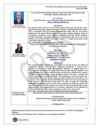 MATTER: International Journal of Science and Technology
ISSN 2454-5880
13
9th International Conference on Envirotech, Cleantech and Greentech (ECG), 29-30 Dec 2016, Bangkok,
Thailand
Asian Institute of Technology (AIT) , Conference Centre, Bangkok, Thailand
R.G. Pawar
GICICRST1610062
A new species stilesia indiana from goat, capra hircus from shirasgaon, taluka
shrirampur, district ahmednagar, M.S.,
R.G. PAWAR,
Dept. Of zoology, s.s.g.m.college,kopargaon dist ahmednagar ms india
rgpawar.2009@rediffmail.com
ABSTRACT
The present study deals survey of cestode parasites from goat species like Capra
hircus from Shirasgaon, Taluka Shrirampur in district Ahmednagar during January
2012 to December 2012.The present communication deals with the new species
indiana from the genus Stilesia is worm having scolex, medium, globular, suckers 4
in numbers, arranged in a line. Slightly overlapping neck long. Mature segments
broader than long, with slight projections at the posterior side. Testes are 4-5 in
numbers, in two lateral fields, ovary small, compact, ‘U’ shaped cirrus pouch small,
cirrus thin, genital pore is small.
Key Words: Stilesia, Capra hircus, Scolex, Sucker.
Dr.Vikas Gupta
GICICRST1610063
Removal Of Cu(Ii) And Pb(Ii) From Their Aqueous Solutions By Using Eggshell
Powder As An Adsorbent
Vikas Gupta
Department of Chemistry
IFTM University, Moradabad
Lodhipur Rajpoot, Delhi Road
MORADABAD 244 001(UP),India
dvg_1974@yahoo.co.in
ABSTRACT
The removal of heavy metals from waste water has recently become the subject of
considerable interest owing to strict legislations introduced to control water
pollution. In the present study the adsorption efficiency of eggshell powder is
determined for the removal of copper and lead from their aqueous solutions. The
studies also shows the effect of adsorbent dose, contact time, and pH on the removal
efficiency of eggshell powder. Atomic adsorption studies were done to examine the
extent of adsorption of Cu(II) and Pb(II) . The maximum % removal of Cu(II) was
obtained about 90% at the dosage of 5gm and that for Pb(II) was about 88% at the
same dose. The results also showed that Pb(II) and Cu(II) removal was maximum at
a pH around 5 and decreases beyond pH 5. In order to study the controlling
mechanism of adsorption process such as mass transfer and chemical reaction, the
first order and second order equation were used to test the experimental data. These
studies indicate that eggshell powder is an effective adsorbent for the collection of
Cu(II) and Pb(II) from their aqueous solution as well as from waste water.
Keywords: Adsorption, Heavy metals, Eggshell and industrial pollution
A.Panneerselvam
GICICRST1610064
Brush Plated CuInS2 Films and Their Photo electrochemical Behaviour
A.Panneerselvam,
Department of Physics, Paavai Engineering College, Pachal, Namakkal
637018, Tamil Nadu, India.
B. Kajamaideen,
 