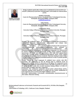 MATTER: International Journal of Science and Technology
ISSN 2454-5880
15
9th International Conference on Envirotech, Cleantech and Greentech (ECG), 29-30 Dec 2016, Bangkok,
Thailand
Asian Institute of Technology (AIT) , Conference Centre, Bangkok, Thailand
Radhika chelamalla
GICICRST1610065
Design, Synthesis and In silico studies of new 5-substituted-2-(2-(5-aryl-1H-1,2,4-
triazole-3-ylthio)acetyl) hydrazine carbothioamide/ carboxamides for anticonvulsant
activity
Radhika Chelamalla,
Centre for Pharmaceutical Sciences, Jawaharlal Nehru Technological University,
Kukatpally, Hyderabad-500085, Telangana, India
cradhika8@gmail.com
Ajitha Makula,
Centre for Pharmaceutical Sciences, Jawaharlal Nehru Technological University,
Kukatpally, Hyderabad-500085, Telangana, India
Venkatesham Akena,
University College of Pharmaceutical Sciences, Kakatiya University, Warangal,
Telangana, India
Sarangapani Manda,
University College of Pharmaceutical Sciences, Kakatiya University, Warangal,
Telangana, India
ABSTRACT
Purpose: To synthesize series of 5-substituted-2-(2-(5-aryl-1H-1,2,4-triazole-3-
ylthio)acetyl) hydrazine carbothioamide/ carboxamides and evaluate their
anticonvulsant activity and in silico properties.
Methods: Derivatives of 5-substituted-2-(2-(5-phenyl-1H-1,2,4-triazol-3-
ylthio)acetyl)hydrazine carboxamides/carbothioamides were obtained by
condensation of Ethyl-2-(5-aryl-1H-1,2,4-triazol-3-ylthio)acetates with
thiosemicarbazide or semicarbazide. The synthesized compounds were characterized
by Fourier transform infrared spectroscopy (FTIR), nuclear magnetic resonance
spectroscopy (1H NMR) and mass spectrometry (MS) while their anticonvulsant
activity was screened against pentylenetetrazole-induced seizure (PTZ) against
phenytoin and diazepam as reference standards. Molecular docking (in silico) studies
were performed using 4-aminobutyrateaminotransferase in order to predict possible
protein-ligand interactions.
Results: Among the target compound 3f exhibited lower activity with 50%
protection. The compounds 3e and 3h showed good to moderate levels of
anticonvulsant activity with 83.3% protection at 100 mg/kg. The compounds 3g and
3i afforded most significant anticonvulsant activity with 100% protection at a dose of
30 mg/kg. In silico results also revealed maximum binding affinity to GABA-AT
protein which was higher than other compounds.
Conclusion: The synthesized compounds showed potent anticonvulsant activity.
Molecular docking results should give an insight into how further modification of
lead compound can be carried out for higher inhibitory activity.
Keywords: Anticonvulsant, 1,2,4-triazole, carbothioamides, pentylenetetrazole, In
silco studies, Molecular docking.
 