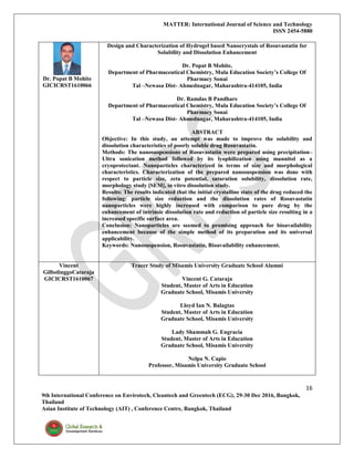 MATTER: International Journal of Science and Technology
ISSN 2454-5880
16
9th International Conference on Envirotech, Cleantech and Greentech (ECG), 29-30 Dec 2016, Bangkok,
Thailand
Asian Institute of Technology (AIT) , Conference Centre, Bangkok, Thailand
Dr. Popat B Mohite
GICICRST1610066
Design and Characterization of Hydrogel based Nanocrystals of Rosuvastatin for
Solubility and Dissolution Enhancement
Dr. Popat B Mohite,
Department of Pharmaceutical Chemistry, Mula Education Society’s College Of
Pharmacy Sonai
Tal –Newasa Dist- Ahmednagar, Maharashtra-414105, India
Dr. Ramdas B Pandhare
Department of Pharmaceutical Chemistry, Mula Education Society’s College Of
Pharmacy Sonai
Tal –Newasa Dist- Ahmednagar, Maharashtra-414105, India
ABSTRACT
Objective: In this study, an attempt was made to improve the solubility and
dissolution characteristics of poorly soluble drug Rosuvastatin.
Methods: The nanosuspensions of Rosuvastatin were prepared using precipitation–
Ultra sonication method followed by its lyophilization using mannitol as a
cryoprotectant. Nanoparticles characterized in terms of size and morphological
characteristics. Characterization of the prepared nanosuspension was done with
respect to particle size, zeta potential, saturation solubility, dissolution rate,
morphology study [SEM], in vitro dissolution study.
Results: The results indicated that the initial crystalline state of the drug reduced the
following: particle size reduction and the dissolution rates of Rosuvastatin
nanoparticles were highly increased with comparison to pure drug by the
enhancement of intrinsic dissolution rate and reduction of particle size resulting in a
increased specific surface area.
Conclusion: Nanoparticles are seemed to promising approach for bioavailability
enhancement because of the simple method of its preparation and its universal
applicability.
Keywords: Nanosuspension, Rosuvastatin, Bioavailability enhancement.
Vincent
GilbolinggoCataraja
GICICRST1610067
Tracer Study of Misamis University Graduate School Alumni
Vincent G. Cataraja
Student, Master of Arts in Education
Graduate School, Misamis University
Lloyd Ian N. Balagtas
Student, Master of Arts in Education
Graduate School, Misamis University
Lady Shammah G. Engracia
Student, Master of Arts in Education
Graduate School, Misamis University
Nelpa N. Capio
Professor, Misamis University Graduate School
 