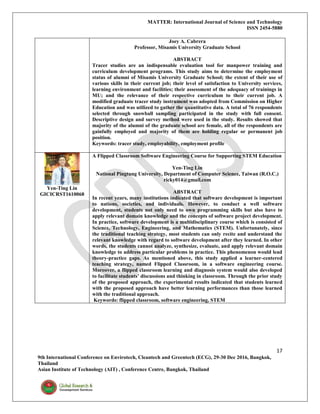 MATTER: International Journal of Science and Technology
ISSN 2454-5880
17
9th International Conference on Envirotech, Cleantech and Greentech (ECG), 29-30 Dec 2016, Bangkok,
Thailand
Asian Institute of Technology (AIT) , Conference Centre, Bangkok, Thailand
Joey A. Cabrera
Professor, Misamis University Graduate School
ABSTRACT
Tracer studies are an indispensable evaluation tool for manpower training and
curriculum development programs. This study aims to determine the employment
status of alumni of Misamis University Graduate School; the extent of their use of
various skills in their current job; their level of satisfaction to University services,
learning environment and facilities; their assessment of the adequacy of trainings in
MU; and the relevance of their respective curriculum to their current job. A
modified graduate tracer study instrument was adopted from Commission on Higher
Education and was utilized to gather the quantitative data. A total of 76 respondents
selected through snowball sampling participated in the study with full consent.
Descriptive design and survey method were used in the study. Results showed that
majority of the alumni of the graduate school are female, all of the respondents are
gainfully employed and majority of them are holding regular or permanent job
position.
Keywords: tracer study, employability, employment profile
Yen-Ting Lin
GICICRST1610068
A Flipped Classroom Software Engineering Course for Supporting STEM Education
Yen-Ting Lin
National Pingtung University, Department of Computer Science, Taiwan (R.O.C.)
ricky014@gmail.com
ABSTRACT
In recent years, many institutions indicated that software development is important
to nations, societies, and individuals. However, to conduct a well software
development, students not only need to own programming skills but also have to
apply relevant domain knowledge and the concepts of software project development.
In practice, software development is a multidisciplinary course which is consisted of
Science, Technology, Engineering, and Mathematics (STEM). Unfortunately, since
the traditional teaching strategy, most students can only recite and understand the
relevant knowledge with regard to software development after they learned. In other
words, the students cannot analyze, synthesize, evaluate, and apply relevant domain
knowledge to address particular problems in practice. This phenomenon would lead
theory-practice gaps. As mentioned above, this study applied a learner-centered
teaching strategy, named Flipped Classroom, in a software engineering course.
Moreover, a flipped classroom learning and diagnosis system would also developed
to facilitate students’ discussions and thinking in classroom. Through the prior study
of the proposed approach, the experimental results indicated that students learned
with the proposed approach have better learning performances than those learned
with the traditional approach.
Keywords: flipped classroom, software engineering, STEM
 