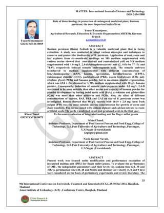 MATTER: International Journal of Science and Technology
ISSN 2454-5880
18
9th International Conference on Envirotech, Cleantech and Greentech (ECG), 29-30 Dec 2016, Bangkok,
Thailand
Asian Institute of Technology (AIT) , Conference Centre, Bangkok, Thailand
Yousef Emamipoor
GICICRST1610069
Role of biotechnology in protection of endangered medicinal plant, Bunium
persicum; the most important herb of Iran
Yousef Emamipoor,
Agricultural Research, Education & Extensio Organozation (AREEO), Kerman
Branch
u.emami@areo.ir
ABSTRACT
Bunium persicum (Boiss) Fedtsch is a valuable medicinal plant that is facing
extinction. A study was conducted to adopt various strategies and techniques to
conserve and protect the biodiversity of B. persicum. Application of root, corm and
leaf explants from six-month-old seedlings on MS medium supplemented with
various auxins showed that root-derived and corm-derived calli on MS medium
supplemented with 1.0 mg/L 2,4-dichlorophenoxyacetic acid (2, 4-D) by 77.1% and
74.9% respectively induced somatic embryogenesis calli. The somatic embryos
transferred to medium supplemented with different concentrations of
benzylaminopurine (BAP), kinetin, spermidine, forchlorfenuron (CPPU),
chlormequat chloride (CCC), paclobutrazol (PBZ), casein hydrolysate (CH), poly
ethylene glycol (PEG) and banana powder, led to maximum plantlet regeneration,
which was 65.8 ± 2.6 obtained in ½ MS medium supplemented with 20 g/L banana
powder. Consequently, induction of somatic embryogenesis under 1.0 mg/L 2,4-D
was found to be more suitable than other auxins and capacity of banana powder for
plantlet development by having indol acetic acid (IAA), cytokinins and gibberellins
(GAs) was more than other additives and PGRs. Also, the effect of different
concentrations of sucrose, BAP, PBZ and GA3 on size of B. persicum corms was
investigated. Results showed that 90 g/L sucrose with 164.9 ± 2.8 mg corm fresh
weight (FW) was the most suitable sucrose concentration for growth of corm and
shoot numbers. The corms coated with sodium alginate and calcium nitrate to create
artificial seeds. The seeds transferred to soil and produced seeds in the first year.
Khan Chand
GICICRST1610071
Performance evaluation of integrated malting unit for finger millet grains
Khan Chand,
Assistant Professor, Department of Post Harvest Process and Food Engg, College of
Technology, G.B.Pant University of Agriculture and Technology, Pantnagar,
U.S.Nagar (Uttarakhand)
kcphpfe@gmail.com
Navin Kumar Navnit,
Assistant Professor, Department of Post Harvest Process and Food Engg, College of
Technology, G.B.Pant University of Agriculture and Technology, Pantnagar,
U.S.Nagar (Uttarakhand)
ABSTRACT
Present work was focused onthe modification and performance evaluation of
integrated malting unit (IMU) for finger millet grains. To evaluate the performance
of IMU, the independent parameters and their levels viz. soaking time (24, 30 and
36hrs), germination time (40, 48 and 56hrs) and chimney air velocity (7, 8 and 9 m/s)
were considered on the basis of preliminary experiments and review literature. The
 