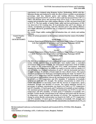 MATTER: International Journal of Science and Technology
ISSN 2454-5880
19
9th International Conference on Envirotech, Cleantech and Greentech (ECG), 29-30 Dec 2016, Bangkok,
Thailand
Asian Institute of Technology (AIT) , Conference Centre, Bangkok, Thailand
experiments were designed using Response Surface Methodology (RSM) with Box-
Bahenken Design and conducted to study the effect of these variables on germination
percentage, malt loss, diastatic power and malting efficiency. Germination
percentage ranged from 81.5% to 91.55 % where malt loss increased from 3.38 % to
9.89% and diastatic power also increased from 12.8 to 16.21 °L due to increase in
soaking and germination time while malting efficiency of IMU increased from 91.00
to 96.73 %. The best quality of malted finger millet and best performance of IMU
was observed at 36 h soaking time, 56 h germination time and 9 m/s chimney air
velocity. Germination percentage, malt loss, diastatic power and malting efficiency
were highly affected by germination time as compared to soaking time and chimney
air velocity.
Key words: Finger millet, soaking time, germination time, air velocity and malting
efficiency
Umesh Chandra
Lohani
GICICRST1610073
Effect of various parameters on the methane emission from the rumen of he-buffalo
Jayant Singh
Professor Department of Farm Machinery and Power Engg, College of Technology,
G.B. Pant University of Agriculture and Technology, Pantnagar-263145
Uttarakhand, India
jayantsingh07@gmail.com
Anvesh
Professor Department of Farm Machinery and Power Engg, College of Technology,
G.B. Pant University of Agriculture and Technology, Pantnagar-263145
Uttarakhand, India
ABSTRACT
The effect of environment and work conditions on oxygen consumption, methane and
carbon dioxide emission from he-buffalo have been studied under a controlled
environment using animal treadmill. The environment temperature of the he buffalo
was varied in two temperatures (17 and 37°C) inside environment controlled
chamber. In each temperature he-buffalo was made to exercise with two speeds (1.5
and 2.5 km/h), two treadmill inclinations (0 and 5° with the horizontal) and three
draughts (no load, 10 and 12% of bodyweight) for three effective hours. The typical
minimum percent increase in oxygen consumption during the study was found to be
11.09% at 17°C temperature and 45% humidity, 0° inclination of treadmill, speed of
1.5 km/h and no load condition whereas the maximum percent increase was recorded
as 639.86% at 37°C temperature and 45% humidity, 5° inclination of treadmill,
speed of 2.5 km/h and 12% draught. The methane concentration in exiled of he-
buffalo also showed an increasing trend with the increase in temperature, speed,
inclination, draught and duration of exercise. The typical minimum increase in
percentage of methane concentration was found to be 9.66% at 17°C temperature
and 45% humidity, 1.5 km/h speed, and 5° inclination of treadmill, no load condition.
The maximum percent increase of methane concentration was 67.51% in and 17°C
temperature and 45% humidity, 2.5 km/h speed, 5° inclination of treadmill, 12%
draught. Carbon dioxide concentration in the exiled gas decreased with the increase
in temperature, speed, draught and duration of exercise. The maximum percent
change in carbon dioxide concentration was found to be 5.48% at 17°C temperature
and 45% humidity, 2.5 km/h speed, 5° inclination of treadmill, 12% draught and
minimum percent change in carbon dioxide concentration was found to be 0.77%, at
 