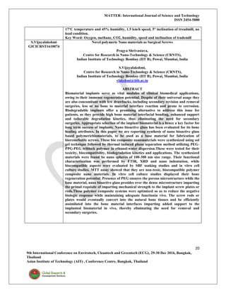 MATTER: International Journal of Science and Technology
ISSN 2454-5880
20
9th International Conference on Envirotech, Cleantech and Greentech (ECG), 29-30 Dec 2016, Bangkok,
Thailand
Asian Institute of Technology (AIT) , Conference Centre, Bangkok, Thailand
17°C temperature and 45% humidity, 1.5 km/h speed, 5° inclination of treadmill, no
load condition.
Key Word: Oxygen, methane, CO2, humidity, speed and inclination of trademill
S.Vijayalakshmi
GICICRST1610074
Novel polymeric Nano materials as Surgical Screws
Pragya Shrivastava,
Centre for Research in Nano-Technology & Science (CRNTS),
Indian Institute of Technology Bombay (IIT B), Powai, Mumbai, India
S.Vijayalakshmi,
Centre for Research in Nano-Technology & Science (CRNTS),
Indian Institute of Technology Bombay (IIT B), Powai, Mumbai, India
vlakshmi@iitb.ac.in
ABSTRACT
Biomaterial implants serve as vital modules of clinical biomedical applications,
owing to their immense regeneration potential. Despite of their universal usage they
are also concomitant with few drawbacks, including secondary revision and removal
surgeries, less or no bone to material interface reaction and prone to corrosion.
Biodegradable implants offer a promising alternative to address this issue for
patients, as they provide high bone material interfacial bonding, enhanced support
and tailorable degradation kinetics, thus eliminating the need for secondary
surgeries. Appropriate selection of the implant biomaterial is a hence a key factor for
long term success of implants. Nano bioactive glass has been evaluated for its bone
healing attributes. In this paper we are reporting synthesis of nano bioactive glass
based polymericbiomaterials, to be used as a base material for fabrication of
bioresorbable screws. These bio composite nanomaterials were synthesized using sol
gel technique followed by thermal induced phase separation method utilizing PEG-
PPG-PEG triblock polymer in ethanol:water dispersion.These were tested for their
toxicity, biocompatibility, biodegradation kinetics and applications. The synthesized
materials were found be nano spheres of 100-300 nm size range. Their functional
characterization was performed by FTIR, XRD and nano indentation, while
biocompatible aspects were evaluated by SBF soaking studies and in vitro cell
culture studies. MTT assay showed that they are non-toxic, biocompatible polymer
composite nano materials. In vitro cell culture studies displayed their bone
regeneration potential. Presence of PEG ensures the porous microstructure while the
base material, nano bioactive glass presides over the dense microstructure imparting
the primal requisite of imparting mechanical strength to the implant screw plates or
rods.These polymer composite systems were optimized so as to reduce the negative
biologic response while maintaining adequate functionin vivo. The screw rods or
plates would eventually convert into the natural bone tissues and be efficiently
assimilated into the bone material interfaces imparting added support to the
implanted biomaterial in vivo, thereby eliminating the need for removal and
secondary surgeries.
 