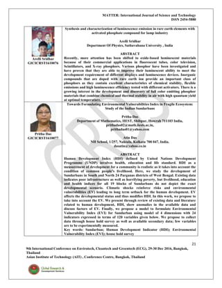 MATTER: International Journal of Science and Technology
ISSN 2454-5880
21
9th International Conference on Envirotech, Cleantech and Greentech (ECG), 29-30 Dec 2016, Bangkok,
Thailand
Asian Institute of Technology (AIT) , Conference Centre, Bangkok, Thailand
Arelli Sridhar
GICICRST1610076
Synthesis and characterization of luminescence emission in rare earth elements with
activated phosphate compound for lamp industry
Arelli Sridhar
Department Of Physics, Sathavahana University , India
ABSTRACT
Recently, more attention has been shifted to oxide-based luminescent materials
because of their commercial applications in fluorescent tubes, color television,
Scintillators, and X-ray phosphors. Various phosphor have been investigated and
have proven that they are able to improve their luminescent ability to meet the
development requirement of different displays and luminescence devices. Inorganic
compounds that are doped with rare earth ion provide an important class of
phosphors as they contain excellent characteristics of chemical stability, flexible
emissions and high luminescence efficiency tested with different activators. There is a
growing interest in the development and discovery of full color emitting phosphor
materials that combine chemical and thermal stability in air with high quantum yield
at optimal temperature.
Pritha Das
GICICRST1610077
Towards Formulating Environmental Vulnerabilities Index in Fragile Ecosystem:
Study of the Indian Sundarbans
Pritha Das
Department of Mathematics, IIEST, Shibpur, Howrah 711103 India,
prithadas02@math.iiests.ac.in,
prithadas01@yahoo.com
Atin Das
NH School, 1/257, Naktala, Kolkata 700 047, India.
dasatin@yahoo.co.in
ABSTRACT
Human Development Index (HDI) defined by United Nations Development
Programme (UNDP) involves health, education and life standard. HDI as a
measurement of development for a community is realistic as it takes into account the
condition of common people’s livelihood. Here, we study the development of
Sundarbans in South and North 24 Parganas districts of West Bengal. Existing data
indicates poor infrastructure as well as horrifying poverty, but livelihood, education
and health indices for all 19 blocks of Sundarbans do not depict the exact
developmental scenario. Climatic shocks reinforce risks and environmental
vulnerabilities (EV) leading to long term setback for the human development. EV
affects the developmental status and thus modifies HDI. In this work, we propose to
take into account the EV. We present through review of existing data and literature
related to human development, HDI, show anomalies in the available data and
discuss factors of EV. Finally, we propose a model to formulate Environmental
Vulnerability Index (EVI) for Sundarban using model of 4 dimensions with 24
indicators expressed in terms of 120 variables given below. We propose to collect
data through house hold survey as well as available secondary data; few variables
are to be experimentally measured.
Key words: Sundarban; Human Development Indicator (HDI); Environmental
Vulnerability Index (EVI); house hold survey
 