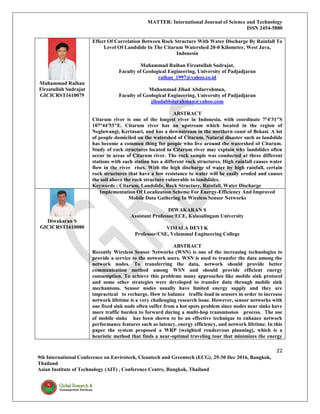 MATTER: International Journal of Science and Technology
ISSN 2454-5880
22
9th International Conference on Envirotech, Cleantech and Greentech (ECG), 29-30 Dec 2016, Bangkok,
Thailand
Asian Institute of Technology (AIT) , Conference Centre, Bangkok, Thailand
Muhammad Raihan
Firzatullah Sudrajat
GICICRST1610079
Effect Of Correlation Between Rock Structure With Water Discharge By Rainfall To
Level Of Landslide In The Citarum Watershed 20-0 Kilometer, West Java,
Indonesia
Muhammad Raihan Firzatullah Sudrajat,
Faculty of Geological Engineering, University of Padjadjaran
raihan_1997@yahoo.co.id
Muhammad Jihad Abdurrohman,
Faculty of Geological Engineering, University of Padjadjaran
jihadabbdurahman@yahoo.com
ABSTRACT
Citarum river is one of the longest river in Indonesia, with coordinate 7°4'31"S
107°44'53"E. Citarum river has an upstream which located in the region of
Neglawangi, Kertasari, and has a downstream in the northern coast of Bekasi. A lot
of people domiciled on the watershed of Citarum. Natural disaster such as landslide
has become a common thing for people who live around the watershed of Citarum.
Study of rock structures located in Citarum river may explain why landslides often
occur in areas of Citarum river. The rock sample was conducted at three different
stations with each station has a different rock structures. High rainfall causes water
flow in the river rises. With the high discharge of water by high rainfall, certain
rock structures that have a low resistance to water will be easily eroded and causes
the soil above the rock structure vulnerable to landslides.
Keywords : Citarum, Landslide, Rock Structure, Rainfall, Water Discharge
Diwakaran S
GICICRST1610080
Implementation Of Localization Scheme For Energy-Efficiency And Improved
Mobile Data Gathering In Wireless Sensor Networks
DIWAKARAN S
Assistant Professor/ECE, Kalasalingam University
VIMALA DEVI K
Professor/CSE, Velammal Engineering College
ABSTRACT
Recently Wireless Sensor Networks (WSN) is one of the increasing technologies to
provide a service to the network users. WSN is used to transfer the data among the
network nodes. To transferring the data, network should provide better
communication method among WSN and should provide efficient energy
consumption. To achieve this problems many approaches like mobile sink protocol
and some other strategies were developed to transfer data through mobile sink
mechanisms. Sensor nodes usually have limited energy supply and they are
impractical to recharge. How to balance traffic load in sensors in order to increase
network lifetime is a very challenging research issue. However, sensor networks with
one fixed sink node often suffer from a hot spots problem since nodes near sinks have
more traffic burden to forward during a multi-hop transmission process. The use
of mobile sinks has been shown to be an effective technique to enhance network
performance features such as latency, energy efficiency, and network lifetime. In this
paper the system proposed a WRP (weighted rendezvous planning), which is a
heuristic method that finds a near-optimal traveling tour that minimizes the energy
 