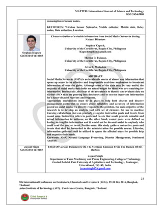 MATTER: International Journal of Science and Technology
ISSN 2454-5880
23
9th International Conference on Envirotech, Cleantech and Greentech (ECG), 29-30 Dec 2016, Bangkok,
Thailand
Asian Institute of Technology (AIT) , Conference Centre, Bangkok, Thailand
consumption of sensor nodes.
KEYWORDS: Wireless Sensor Networks, Mobile collector, Mobile sink, Relay
nodes, Data collection, Location.
Stephan Kupsch
GICICRST1610085
Characterization of valuable information from Social Media Networks during
Natural Disasters
Stephan Kupsch,
University of the Cordilleras, Baguio City, Philippines
Kupschstephan@gmail.com
Thelma D. Palaoag,
University of the Cordilleras, Baguio City, Philippines
Alvin R. Malicdem
University of the Cordilleras, Baguio City, Philippines
ABSTRACT
Social Media Networks (SMN) is an invaluable source of almost any information that
opens up access to an effective and irrepressible real-time mechanism to broadcast
information all over the globe. Although some of the data may be very useful, the
majority of social media data holds no actual weight for those who are searching for
information. Intrinsically, the focus of the research is to identify and evaluate data on
various SMN that are pouring into databases and to extract important information
for a faster disaster recovery and response.
Appropriate mechanisms must be in place to help both citizens and disaster
management authorities to ensure about reliability and accuracy of information
posted on social media. To directly respond to the problem, the main objective of the
research is to develop an analysis tool with set of elements for use in machine
learning calculations that can precisely recognize instructive posts and tweets from
casual ones. Instructive refers to posts and tweets that would provide valuable and
actual information to netizens, on the other hand, casual posts were defined as
having no tangible information and it would not be deemed useful to anybody who
could read the post or tweet. Furthermore, this study gathers instructive posts and
tweets that shall be forwarded to the administration for possible rescue. Likewise,
information gathered shall be utilized to queue the affected areas for possible help
and organize their needs.
Keywords: SMN, Natural Language Processing, Disaster Management, Sentiment
Analysis
Jayant Singh
GICICRST1610087
Effect Of Various Parameters On The Methane Emission From The Rumen Of He-
Buffalo
Jayant Singh
Department of Farm Machinery and Power Engineering, College of Technology,
Govind Ballabh Pant Universty of Agriculture and Technology , Pantnagar,
Uttarakhand, 263145, India.
jayantsingh07@gmail.com
 