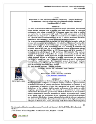 MATTER: International Journal of Science and Technology
ISSN 2454-5880
24
9th International Conference on Envirotech, Cleantech and Greentech (ECG), 29-30 Dec 2016, Bangkok,
Thailand
Asian Institute of Technology (AIT) , Conference Centre, Bangkok, Thailand
Anvesha
Department of Farm Machinery and Power Engineering, College of Technology,
Govind Ballabh Pant Universty of Agriculture and Technology , Pantnagar,
Uttarakhand, 263145, India.
ABSTRACT
The effect of environment and work conditions on oxygen consumption, methane and
carbon dioxide emission from he-buffalo have been studied under a controlled
environment using animal treadmill. The environment temperature of the he buffalo
was varied in two temperatures (17 and 37°C) inside environment controlled
chamber. In each temperature he-buffalo was made to exercise with two speeds (1.5
and 2.5 km/h), two treadmill inclinations (0 and 5° with the horizontal) and three
draughts (no load, 10 and 12% of bodyweight) for three effective hours.
The oxygen consumption of the he-buffalo was observed to be increasing with the
increase in temperature, speed, inclination of treadmill and duration of exercise. The
typical minimum percent increase in oxygen consumption during the study was
found to be 11.09% at 17°C temperature and 45% humidity, 0° inclination of
treadmill, speed of 1.5 km/h and no load condition whereas the maximum percent
increase was recorded as 639.86% at 37°C temperature and 45% humidity, 5°
inclination of treadmill, speed of 2.5 km/h and 12% draught. The methane
concentration in exiled of he-buffalo also showed an increasing trend with the
increase in temperature, speed, inclination, draught and duration of exercise. The
typical minimum increase in percentage of methane concentration was found to be
9.66% at 17°C temperature and 45% humidity, 1.5 km/h speed, and 5° inclination of
treadmill, no load condition. The maximum percent increase of methane
concentration was 67.51% in and 17°C temperature and 45% humidity, 2.5 km/h
speed, 5° inclination of treadmill, 12% draught..
Key word: Rumen, Methane, Treadmill, Draught
Uzma Naseem
GICICRST1610088
Workplace Bullying and Performance of the Employee
Uzma Naseem.
International Islamic University, Islamabad.
Uzma_naseem@hotmail.com
ABSTRACT
This paper concentrates on the impact of workplace bullying on the performance of
the employees in the workplace. As workplace bullying has become a general concern
for many organizations. It refers to the repeated mistreatment of an employee by his
or her colleagues or employers (Kohut, 2007). The aim of this scrutiny is to evaluate
the influence of the workplace bullying on the performance of the employees while
adopting a quantitative approach. This research is quantitative in nature. Data
collected from the structured questionnaires which are distributed by the researcher
himself. SPSS has been utilized in the analysis of the data. Percentages of the various
factors which cause the performance of the employees investigated systematically
and statistically. The feelings of anxiety, dissatisfaction with the job, work alienation
and stress are observed after the continuous mistreatment of the high authorities or
colleagues in the workplace. Hence, a thorough study demonstrated the investigation
 
