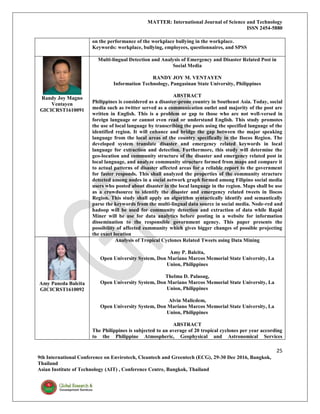 MATTER: International Journal of Science and Technology
ISSN 2454-5880
25
9th International Conference on Envirotech, Cleantech and Greentech (ECG), 29-30 Dec 2016, Bangkok,
Thailand
Asian Institute of Technology (AIT) , Conference Centre, Bangkok, Thailand
on the performance of the workplace bullying in the workplace.
Keywords: workplace, bullying, employees, questionnaires, and SPSS
Randy Joy Magno
Ventayen
GICICRST1610091
Multi-lingual Detection and Analysis of Emergency and Disaster Related Post in
Social Media
RANDY JOY M. VENTAYEN
Information Technology, Pangasinan State University, Philippines
ABSTRACT
Philippines is considered as a disaster-prone country in Southeast Asia. Today, social
media such as twitter served as a communication outlet and majority of the post are
written in English. This is a problem or gap to those who are not well-versed in
foreign language or cannot even read or understand English. This study promotes
the use of local language by transcribing the posts using the specified language of the
identified region. It will enhance and bridge the gap between the major speaking
language from the local areas of the country specifically in the Ilocos Region. The
developed system translate disaster and emergency related keywords in local
language for extraction and detection. Furthermore, this study will determine the
geo-location and community structure of the disaster and emergency related post in
local language, and analyze community structure formed from maps and compare it
to actual patterns of disaster affected areas for a reliable report to the government
for faster responds. This shall analyzed the properties of the community structure
detected among nodes in a social network graph formed among Filipino social media
users who posted about disaster in the local language in the region. Maps shall be use
as a crowdsource to identify the disaster and emergency related tweets in Ilocos
Region. This study shall apply an algorithm syntactically identify and semantically
parse the keywords from the multi-lingual data source in social media. Node-red and
hadoop will be used for community detection and extraction of data while Rapid
Miner will be use for data analytics before posting in a website for information
dissemination to the responsible government agency. This paper presents the
possibility of affected community which gives bigger changes of possible projecting
the exact location
Amy Paneda Balcita
GICICRST1610092
Analysis of Tropical Cyclones Related Tweets using Data Mining
Amy P. Balcita,
Open University System, Don Mariano Marcos Memorial State University, La
Union, Philippines
Thelma D. Palaoag,
Open University System, Don Mariano Marcos Memorial State University, La
Union, Philippines
Alvin Malicdem,
Open University System, Don Mariano Marcos Memorial State University, La
Union, Philippines
ABSTRACT
The Philippines is subjected to an average of 20 tropical cyclones per year according
to the Philippine Atmospheric, Geophysical and Astronomical Services
 