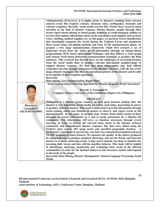 MATTER: International Journal of Science and Technology
ISSN 2454-5880
26
9th International Conference on Envirotech, Cleantech and Greentech (ECG), 29-30 Dec 2016, Bangkok,
Thailand
Asian Institute of Technology (AIT) , Conference Centre, Bangkok, Thailand
Administration (PAGASA). It is highly prone to disasters resulting from extreme
natural events like tropical cyclones, monsoon rains, earthquakes, tsunamis and
volcanic eruptions. Recently, social media services like Twitter have received much
attention in the field of disaster response. During disaster, people through their
tweets report about missing or found people, buildings or roads damaged, utilities or
services interrupted, information about needs and shelters and supplies such as food,
water, clothing, medical supplies, etc. In this paper, we perform tweets classification
into meaningful categories the tweets during the Typhoon Lawin and summarize
these tweets using text-mining methods and tools. In the summarization phase, we
propose a two stage summarization framework which first extracts a set of
important tweets from the whole set of information through an Integer-linear
programming (ILP) based optimization technique and then follows a word graph
and content word based abstractive summarization technique to produce the final
summary. This research has focused more on the challenges of extracting location
from the social media data to produce relevant information graphics/maps to
support disaster response. We find that these infographics may help official
responders develop stronger awareness of the disaster. Likewise, with the use of the
maps, disaster managers may have an operational picture of the disaster and be able
to act quickly in their response operations.
Keywords
Data mining, Text Summarization, Rapid Miner
Ricardo A.
Catanghal Jr
GICICRST1610093
Social Sensing using Clustering algorithm for Disaster Response Needs Assessment
Ricardo A. Catanghal Jr
Computer Science, University of the Cordilleras, Baguio City, Philippines
ABSTRACT
Philippines is a disaster prone country, as such good decision making after the
disaster is very important. Social media are widely used today, harnessing its power
to produce vital information. This work is motivated to provide information through
social sensing, which uses humans as sensors to observe and report events in the
physical world. In this paper we propose that, Twitter feeds which consist of short
messages to extract information as a tool in needs assessment for a disaster hit
community. This information will serve as situation awareness through crowd
sourcing, in order to deliver the relevant basic needs to the disaster stricken
community and humanitarian disaster response. The data were obtain using the
Twitters open search API using terms and specified geographic location. A
preliminary experiment is carried out, raw data were tokenized/normalized and used
TF-IDF weighing of token features. We measure the quality of the cluster produced
by using hash-tags to produce standard clustering, and use the Purity and Pairwise
metrics to evaluate clustering result. A time series analysis was done to simulate the
incoming daily tweets and how will the classifier behaves. This study will be helpful
in identifying, analyzing, monitoring and evaluating basic needs of the affected
communities, in order for the decision makers to take necessary actions and respond
to the needs of the people.
Keywords: Data Mining, Disaster Management, Natural Language Processing, Social
Media
 