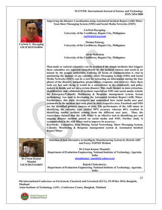 MATTER: International Journal of Science and Technology
ISSN 2454-5880
27
9th International Conference on Envirotech, Cleantech and Greentech (ECG), 29-30 Dec 2016, Bangkok,
Thailand
Asian Institute of Technology (AIT) , Conference Centre, Bangkok, Thailand
Carlwin V. Dayagdag
GICICRST1610094
Improving the Disaster Coordination using Automated Incident Report (AIR) Miner
from Short Messaging System (SMS) and Social Media Networks (SMN)
Carlwin Dayagdag,
University of the Cordilleras, Baguio City, Philippines
carlwin@lycos.com
Thelma Palaoag,
University of the Cordilleras, Baguio City, Philippines
Alvin Malicdem
University of the Cordilleras, Baguio City, Philippines
Man-made or natural calamities can be avoided if the simple incidents that triggers
those calamities are reported immediately by the incident witness and acted in an
instant by the proper authorities. Utilizing all forms of communication is vital in
minimizing the damage of any calamity. Short Messaging System (SMS) and Social
Media Networks (SMN) can be a tool for extracting an information during the four
phases of the disaster; mitigation, preparedness, response; and recovery. Since these
tools are fast and cheap, it would be a convenience to the community and policy
makers to decide and act on a certain disaster. This study focuses in data extraction,
identification, and validation of incident reported on SMS and social media website
for Emergency/Calamity Monitoring & Response management system. Scrum
methodology was used in developing the Automated Incident Report (AIR) Miner.
Furthermore, this study investigates and understand how social media user post
comments in the incident that took place in their respective area. Facebook and SMS
are the identified primary sources of data. The performance of the AIR miner in
identifying the calamity type yielded 90% accuracy whereas 60% resulted in
identifying similar incident coming from the different user post. Thus, the
researchers claimed that the AIR Miner is an effective tool in identifying pre and
ongoing disaster incident posted on social media and SMS. Further study is
recommended in the AIR Miner tool to improve its accuracy.
Keywords: Calamities, Data Mining, Social Networking, Short Messaging System,
Calamity Monitoring & Response management system & Automated Incident
Report Miner
Dr.Uttam Kumar
Mandal
GICICRST1610053
Selection of best alternative in Intelligent Manufacturing System by Hybrid AHP
and Fuzzy-TOPSIS Method
Dr.Uttam Kumar Mandal1,
Department of Production Engineering, National Institute of Technology, Agartala,
India
uttamkumar_mandal@yahoo.co.in
Rajesh Chakraborty,
Department of Production Engineering, National Institute of Technology, Agartala,
India
 