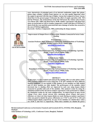 MATTER: International Journal of Science and Technology
ISSN 2454-5880
29
9th International Conference on Envirotech, Cleantech and Greentech (ECG), 29-30 Dec 2016, Bangkok,
Thailand
Asian Institute of Technology (AIT) , Conference Centre, Bangkok, Thailand
wear characterics of principal parts of an internal combustion engine like piston,
piston rings, cylinder, cylinder head, injector etc. are also equally important when
the engine is operated with this type of higher viscous fuel compared to lesser viscous
diesel fuel. In the present paper it discusses the effect of engine operation with N20
fuel for 50 hours. The nomenclature of the fuel N20 means the volume ratio of neem
Tree Borne Oil ( TBO) and diesel fuel is 20:80. Similar experiments with diesel fuel
alone are performed as well to examine comparative results with those of N20 fuel. It
shows from the wear particles generated that more damage of surface has occured in
the case of N20 fuel application.
Keywords : Surface, Components, TBO, Lubricating oil, Image analysis.
Priyanath Das
GICICRST1610058
Improvement of Output Power of Photovoltaic Modules Connected In Series Under
Shading
Priyanath Das,
Associate Professor, Dept. of Electrical engineering, National Institute of Technology
Agartala, Jirania, Tripura (West) 799046, India
priyanath70@gmail.com
Saptadip Saha,
Department of Electrical Engineering, National Institute of Technology Agartala,
Jirania, Tripura (West) 799046, India
saptadip.saha@gmail.com
Kailash Kumar Mahto,
Department of Electrical Engineering, National Institute of Technology Agartala,
Jirania, Tripura (West) 799046, India
kailash8317@gmail.com
Samima Akter,
Department of Electrical Engineering, National Institute of Technology Agartala,
Jirania, Tripura (West) 799046, India
samima.akter1989@gmail.com
ABSTRACT
In this paper, we have studied and analyzed the shading effect on solar photo voltaic
(SPV) modules connected in series using four 75 W SPV modules for three different
shading conditions: (1) one module is fully shaded, (2) two modules are fully shaded
and (3) three modules are fully shaded. The performance of the modules which
decreased due to shading effect are improved in each case using bypass diodes
connected in parallel with each of the modules. This analysis is done by using the
simulation model in PSCAD and an outdoor experiment is also performed to validate
the simulation results for the same configurations. An improvement in open circuit
voltage (Voc), short circuit current (Isc), maximum power (Pmax) and power
efficiency are observed when bypass diodes are used. During an outdoor experiment
when one panel is shaded the power efficiencies are 17.96 % and 12.79 % with and
without bypass diodes respectively. In case of two modules are shaded these values
are 14.50 % and 9.63 % respectively. When three modules are shaded the power
 