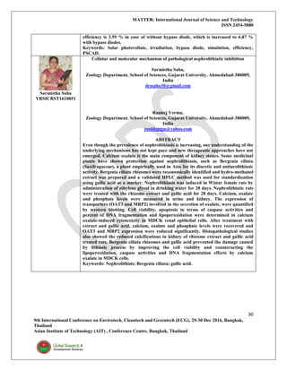 MATTER: International Journal of Science and Technology
ISSN 2454-5880
30
9th International Conference on Envirotech, Cleantech and Greentech (ECG), 29-30 Dec 2016, Bangkok,
Thailand
Asian Institute of Technology (AIT) , Conference Centre, Bangkok, Thailand
efficiency is 3.59 % in case of without bypass diode, which is increased to 6.87 %
with bypass diodes.
Keywords: Solar photovoltaic, irradiation, bypass diode, simulation, efficiency,
PSCAD.
Sarmistha Saha
YRSICRST1610051
Cellular and molecular mechanism of pathological nephrolithiatic inhibition
Sarmistha Saha,
Zoology Department, School of Sciences, Gujarat University, Ahmedabad-380009,
India
drssaha30@gmail.com
Ramtej Verma,
Zoology Department, School of Sciences, Gujarat University, Ahmedabad-380009,
India
zooldeptgu@yahoo.com
ABSTRACT
Even though the prevalence of nephrolithiasis is increasing, our understanding of the
underlying mechanisms has not kept pace and new therapeutic approaches have not
emerged. Calcium oxalate is the main component of kidney stones. Some medicinal
plants have shown protection against nephrolithiasis, such as Bergenia ciliata
(Saxifragaceae), a plant empirically used in Asia for its diuretic and antiurolithiasic
activity. Bergenia ciliata rhizomes were taxonomically identified and hydro-methanol
extract was prepared and a validated HPLC method was used for standardization
using gallic acid as a marker. Nephrolithiasis was induced in Wistar female rats by
administration of ethylene glycol in drinking water for 28 days. Nephrolithiatic rats
were treated with the rhizome extract and gallic acid for 28 days. Calcium, oxalate
and phosphate levels were measured in urine and kidney. The expression of
transporters (OAT3 and MRP2) involved in the secretion of oxalate, were quantified
by western blotting. Cell viability, apoptosis in terms of caspase activities and
percent of DNA fragmentation and lipoperoxidation were determined in calcium
oxalate-induced cytotoxicity in MDCK renal epithelial cells. After treatment with
extract and gallic acid, calcium, oxalate and phosphate levels were recovered and
OAT3 and MRP2 expression were reduced significantly. Histopathological studies
also showed the reduced calcifications in kidney of rhizome extract and gallic acid
treated rats. Bergenia ciliata rhizomes and gallic acid prevented the damage caused
by lithiasic process by improving the cell viability and counteracting the
lipoperoxidation, caspase activities and DNA fragmentation effects by calcium
oxalate in MDCK cells.
Keywords: Nephrolithisis; Bergenia ciliata; gallic acid.
 