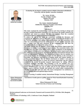 MATTER: International Journal of Science and Technology
ISSN 2454-5880
31
9th International Conference on Envirotech, Cleantech and Greentech (ECG), 29-30 Dec 2016, Bangkok,
Thailand
Asian Institute of Technology (AIT) , Conference Centre, Bangkok, Thailand
Anwar Ali Jabr
YRSICRST1610052
Evaluating the developed e-enabled content in Higher Education in Bethlehem
University with the Quality Assurance Standards
Mr. Anwar Ali Jabr
Faculty of Higher Studies
AlQuds University
Palestine, 2015
Mrs. Rasha Abdullah Baghdadi
Abdulla Ibn AlHussen Secandary Girls School
Palestine, 2015
ABSTRACT
This study examined the standards that could be used when starting to design and
develop e-enabled Palestinian content in a way that insures the quality element to be
embedded and aimed to evaluate the first two modules from the e-enabled
professional diploma content at Bethlehem University.
To achieve the aim of the study the researchers analyzed the literature and
recognized the differences between the online quality standards and decided to use
the NACOL guidelines with adding some modifications, and the researchers with
other two researchers reviewed the online content of each module separately and
gave a rating score for each statement at the evaluation tool, and then the
researchers took the average of the rating score.
The results showed that the module1 content needs discretionary improvement but
the content of module 2 needs targeted improvements. The researchers believe that
this difference may refer to the subject matter expert's proficiency in developing the
online content with interactive text and tools. The subject matter experts must ensure
that online learners are properly motivated by including instructional elements that
catch and hold learners’ attention. The instructional design at the two modules was
good enough because the instructional designer for this diploma, as the researchers’
knowledge, had previous experience in arranging media and content together to
produce e-enabled content. But the student assessment at module 1 was good in
terms of using different ways to assess the learners understand, and the students
assessments at module 2 needed targeted improvement by adding different
assessment strategies and tools. The technology at the two modules was very
satisfactory. The IT experts used a well-known learning management system (LMS)
named MOODLE; it is very easy to utilize and use by the students and subject
matter experts, it is user friendly and includes the needed online communication
tools like forums, chat and voice chat. The course management was satisfactory at
the two modules and need optional improvements.
Keywords
Blended Learning, E-enabled content, Instructional Design, Learning Management
System
Elham Mohammed
Mohammed Khair
GICICRST1610095
Assessment of Arabic gum as a gelling Agent for Water based Hydraulic Fracturing
Fluids
Elham Mohammed M. Khair
Sudan University of Science and Technology
 