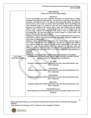 MATTER: International Journal of Science and Technology
ISSN 2454-5880
32
9th International Conference on Envirotech, Cleantech and Greentech (ECG), 29-30 Dec 2016, Bangkok,
Thailand
Asian Institute of Technology (AIT) , Conference Centre, Bangkok, Thailand
Zhang Shicheng
China University of Petroleum; Beijing
ABSTRACT
For low permeability reservoirs, hydraulic fracturing was introduced as a unique
technique for production enhancements, it is involves an injection of fluid into the
formation with high pressure. The injected fluid (fracturing fluids) has different
based systems; such as water, oil, acid or foam based fluids. Water based fluid is the
most commonly used; it is consist of water and water soluble polymer. Different
polymers are available in the markets such as guar and Xanthan gum; the gelling
ability of other natural gums such as Arabic gum was not investigated yet; the
current study evaluates the ability of Arabic gum to work as gelling agent for
fracturing fluid. The gum harvested from Acacia Senegal or related species with
price of 70% less than guar gum in Sudan.
Following the Chinese standard (SY/T 5764), series of standard laboratory tests were
performed to address the performance of the gum under different conditions for
wide range of acidities (pH).
Moisture content and insoluble components were found in the accepted range of
SY/T 5764; while the pH of the solution dose not meet the standard and additives
were added to achieve the required pH. The critical concentration of the gum was
found 1%, while no cross-linking ability was appeared for the gum under the
different conditions; some white slugs were obtained with gum concentration of 10%
and zirconium irons under pH of 6.2 to 6.7; and the slugs were totally dissolved at
pH of 10.
Key words
Arabic gum; Fracturing Fluids; Gelling Agent; Concentration ; Cross-linkers
Prof. Adlim
GICICRST1610097
Immobilization Of Colloidal Sulfur On Rice Husk Ash Pellet Coated By Chitosan
And The Activity For Mercury Vapor Stabilization
M. Adlim,
Chemistry Department, FKIP Syiah Kuala University, Darussalam Banda Aceh,
23111 , Indonesia
Fitri Zarlaida,
Chemistry Department, FKIP Syiah Kuala University, Darussalam Banda Aceh,
23111 , Indonesia
Ibnu Khaldun,
Chemistry Department, FKIP Syiah Kuala University, Darussalam Banda Aceh,
23111 , Indonesia
Rizka Dewi ,
Chemistry Department, FKIP Syiah Kuala University, Darussalam Banda Aceh,
23111 , Indonesia
Syafiatuddin Karina,
Marine Department, FKP Syiah Kuala University, Darussalam Banda Aceh, 23111
Indonesia
 