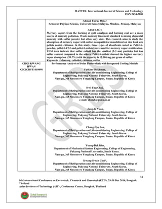 MATTER: International Journal of Science and Technology
ISSN 2454-5880
33
9th International Conference on Envirotech, Cleantech and Greentech (ECG), 29-30 Dec 2016, Bangkok,
Thailand
Asian Institute of Technology (AIT) , Conference Centre, Bangkok, Thailand
Ahmad Fairuz Omar
School of Physical Science, Universiti Sains Malaysia, Minden, Penang, Malaysia
ABSTRACT
Mercury vapors from the burning of gold amalgam and burning coal are a main
source of mercury pollution. Waste mercury treatment standard is mixing elemental
mercury with sulfur powder but often very slow. This research aims to study the
absorption of mercury vapor with sulfur nanoparticles immobilized on rice husk ash
pellets coated chitosan. In this study, three types of absorbents noted as Pellet-S-
powder, pellet-S-CS2 and pellet-S-colloid were used for mercury vapor stabilization.
TEM data indicate that sulfur colloid has the smallest (2-3 nm) particles but less
sulfur content compared to the others. Pellet-S-colloid showed the highest mercury
vapor absorption (99.7%) with the capacity is 12.986 mg per gram of sulfur.
Keywords : Mercury, colloidal, chitosan, sulfur
CHOI KWANG
HWAN
GICICRST1610098
Performance Analysis of Solar Photovoltaic with Integrated Cooling Module
Fatkhur Rokhman,
Department of Refrigeration and Air-conditioning Engineering, College of
Engineering, Pukyong National University, South Korea.
Nam-gu, 365 Sinseon-ro Yongdang Campus, Busan, Republic of Korea
Hwi-Ung Choi,
Department of Refrigeration and Air-conditioning Engineering, College of
Engineering, Pukyong National University, South Korea.
Nam-gu, 365 Sinseon-ro Yongdang Campus, Busan, Republic of Korea
e-mail: choikh@pknu.ac.kr
Jung-In Yoon,
Department of Refrigeration and Air-conditioning Engineering, College of
Engineering, Pukyong National University, South Korea.
Nam-gu, 365 Sinseon-ro Yongdang Campus, Busan, Republic of Korea
Chang-Hyo Son,
Department of Refrigeration and Air-conditioning Engineering, College of
Engineering, Pukyong National University, South Korea.
Nam-gu, 365 Sinseon-ro Yongdang Campus, Busan, Republic of Korea
Young-Bok Kim,
Department of Mechanical System Engineering, College of Engineering,
Pukyong National University, South Korea.
Nam-gu, 365 Sinseon-ro Yongdang Campus, Busan, Republic of Korea
Kwang-Hwan Choi*,
Department of Refrigeration and Air-conditioning Engineering, College of
Engineering, Pukyong National University, South Korea.
Nam-gu, 365 Sinseon-ro Yongdang Campus, Busan, Republic of Korea
 