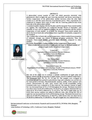 MATTER: International Journal of Science and Technology
ISSN 2454-5880
34
9th International Conference on Envirotech, Cleantech and Greentech (ECG), 29-30 Dec 2016, Bangkok,
Thailand
Asian Institute of Technology (AIT) , Conference Centre, Bangkok, Thailand
ABSTRACT
A photovoltaic system consists of solar cell which generates electricity with
photoelectric effect as lights hit, part reserving electricity and device converting it.
Surface temperature of the photovoltaic module increases when the solar light
reaches to it, and this causes decrease of production power. Thus, experiments are
conducted to compare three types of solar sink for removing gathered heat from
back-side of the photovoltaic module.
A standard module shaping with the fin plate and the inorganic Nano-coated module
are applied. The experiments are conducted through March to September, and
azimuths of west, east are applied to analyze the power production and the surface
temperature of each module. As a result, the inorganic Nano-coated module has
shown the lowest back-side surface temperature regardless of azimuths, compared to
the standard.
Also, cooling effect of back-side surface temperature, which resulted from promotion
of radiation, strongly was related to increase of power production. Thus, the
inorganic Nano-coated module generates more electricity compared to other
modules.
Keywords: Photovoltaic, Cooling module, Surface temperature, Nano-coated
Uzma Litaf
GICICRST1610099
Effect of different concentration of apple pulp and sugar on the shelf stability of
prepared apple leather at ambient temperature
UzmaLitaf,
Agriculture Research Institute, Tarnab, Peshawar.
Agriculture University Peshawar
Uzma.litaf@yahoo.com
Sher Hassan khan ,
Agriculture Research Institute, Tarnab, Peshawar.
Agriculture University Peshawar
Muhammad Usman Ali ,
Department of Food science and technology, Faculty of Nutritional sciences, NWFP
Agriculture University Peshawar
ABSTRACT
The aim of the study was to evaluate a suitable combination of apple pulp and
sucrose solution for the preparation of apple leather, stored at ambient temperature.
The treatments were T0, T2, T3, T4 and T5. The samples were wrapped in
aluminum foil and then packed in polyethylene bags and evaluation was carried out
for total period of 60 days. Physiochemically analysis, acidity, brix0, moisture and
sensory characteristics of; color, taste, texture and overall acceptability (using
Larmond scale) were evaluated at 15 days interval. The moisture content of apple
bar was decreased from 16.76 to 11.55 throughout the storage. Maximum increased
was observed in T4 (53.26%) followed by T5 (34.16%), in compare minimum fall was
observed in T0 (17.65%) followed by T1 (21.23%). The TSS of apple pulp was 14
brix0 when sucrose solution was added in different ratio, after drying the TSS of
apple bar was increased from 14.41 to 89.26 during storage. Maximum increased was
observed T5 (85.34%) followed by T3 (84.33%), while lowest raise was observed in
T0 (81.81%) followed by T1 (82.022%). The pH of apple bar was reduced from 3. 3
 